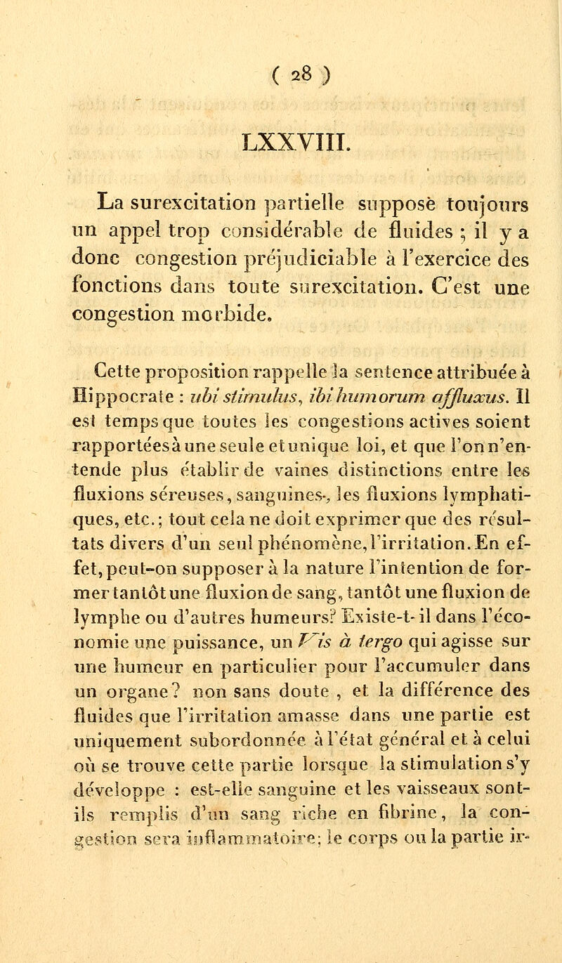 LXXVIII. La surexcitation partielle suppose toujours un appel trop considérable de fluides ; il y a donc congestion préjudiciable à l'exercice des fonctions dans toute surexcitation. C'est une congestion morbide. Cette proposition rappelle la sentence attribuée à Hippocrate : ubistimulus, ibihumorum ofjluxus. Il est temps que toutes les congestions actives soient rapportéesàune seule et unique loi, et que l'on n'en- tende plus établir de vaines distinctions entre les fluxions séreuses, sanguines-, les fluxions lymphati- ques, etc.; tout cela ne doit exprimer que des résul- tats divers d'un seul phénomène,l'irritation.En ef- fet, peut-on supposer à la nature l'intention de for- mer tantôt une fluxion de sang, tantôt une fluxion de lymphe ou d'autres humeurs? Existe-t- il dans l'éco- nomie une puissance, un Vis à tergo qui agisse sur une humeur en particulier pour l'accumuler dans un organe? non sans doute , et la différence des fluides que l'irritation amasse dans une partie est uniquement subordonnée à l'état général et à celui où se trouve cette partie lorsque la stimulation s'y développe : est-elle sanguine et les vaisseaux sont- ils remplis d'un sang riche en fibrine, la con- gestion sera inflammatoire; le corps ou la partie ir-