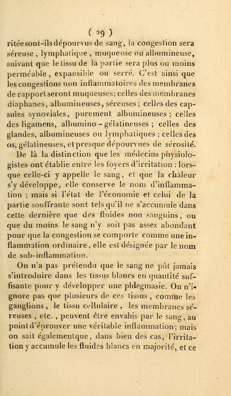 ( *9 ) ritéesont-ilsdépourvus de sang, la congestion sera séreuse , lymphatique , muqueuse ou alburnineuse, suivant que le tissu de ]a partie sera plus ou moins perméable , expansible ou serré. C'est ainsi que les congestions non inflammatoires des membranes de rapport seront muqueuses; celles des membranes diaphanes, albumineuses, séreuses ; celles des cap- sules synoviales, purement albumineuses ; celles des ligamens, albumino - gélatineuses ; celles des glandes, albumineuses ou lymphatiques ; celles des os, gélatineuses, et presque dépourvues de sérosité. De là la distinction que les médecins physiolo- gistes ont établie entre les foyers d'irritation : lors- que celle-ci y appelle le sang, et que la chaleur s'y développe, elle conserve le nom d'inflamma- tion ; mais si l'état de l'économie et celui de la partie souffrante sont tels qu'il ne s'accumule dans cette dernière que des fluides non sanguins, ou que du moins le sang n'y soit pas assez abondant pour que la congestion se comporte comme une in-: flammation ordinaire , elle est désignée par le nom de sub-inflammation. On n'a pas prétendu que le sang ne pût jamais s'introduire dans les tissus blancs en quantité suf- fisante pour y développer une phlegmasie. On n'i- gnore pas que plusieurs de ces tissus , comme les ganglions , le tissu cellulaire , les membranes sé- reuses , etc. , peuvent être envahis par le saiip-, au point d'éprouver une véritable inflammation; mais on sait égaicmentque, dans bien des cas, l'irrita- tion y accumule les fluides blancs en majorité, et ce