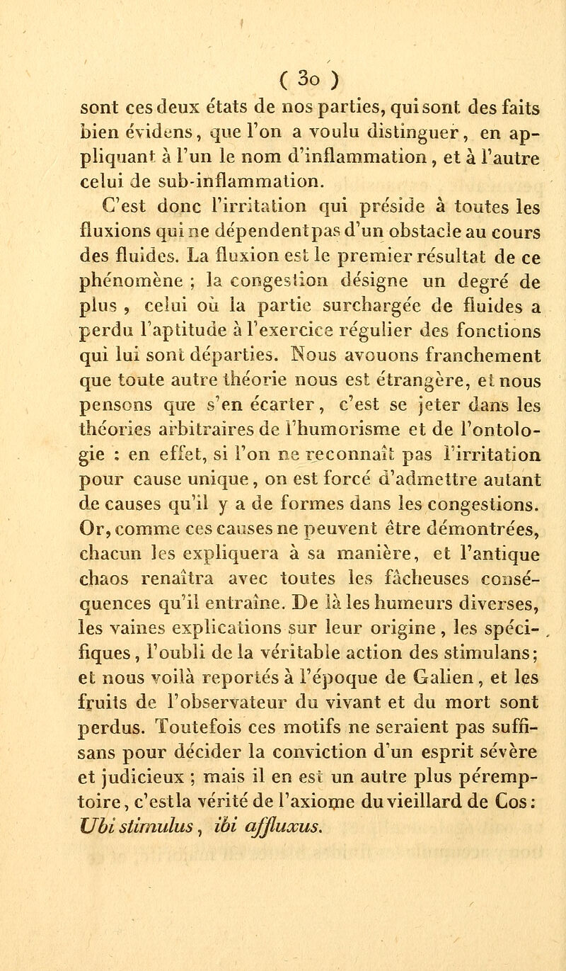 sont ces deux états de nos parties, qui sont des faits bien évidens, que l'on a voulu distinguer, en ap- pliquant à l'un le nom d'inflammation, et à l'autre celui de sub-inflammation. C'est donc l'irritation qui préside à toutes les fluxions qui ne dépendentpas d'un obstacle au cours des fluides. La fluxion est le premier résultat de ce phénomène ; la congestion désigne un degré de plus , celui où la partie surchargée de fluides a perdu l'aptitude à l'exercice régulier des fonctions qui lui sont départies. Nous avouons franchement que toute autre théorie nous est étrangère, einous pensons que s'en écarter, c'est se jeter dans les théories arbitraires de i'humorisme et de l'ontolo- gie : en effet, si l'on ne reconnaît pas l'irritation pour cause unique, on est forcé d'admettre autant de causes qu'il y a de formes dans les congestions. Or, comme ces causes ne peuvent être démontrées, chacun les expliquera à sa manière, et l'antique chaos renaîtra avec toutes les fâcheuses consé- quences qu'il entraîne. De là les humeurs diverses, les vaines explications sur leur origine, les spéci- fiques, l'oubli delà véritable action des stimulans; et nous voilà reportés à l'époque de Galien, et les fruits de l'observateur du vivant et du mort sont perdus. Toutefois ces motifs ne seraient pas suffi- sans pour décider la conviction d'un esprit sévère et judicieux ; mais il en est un autre plus péremp- toire, c'estla vérité de l'axiome du vieillard de Cos: XJbi stimulus, ibi affluxus.