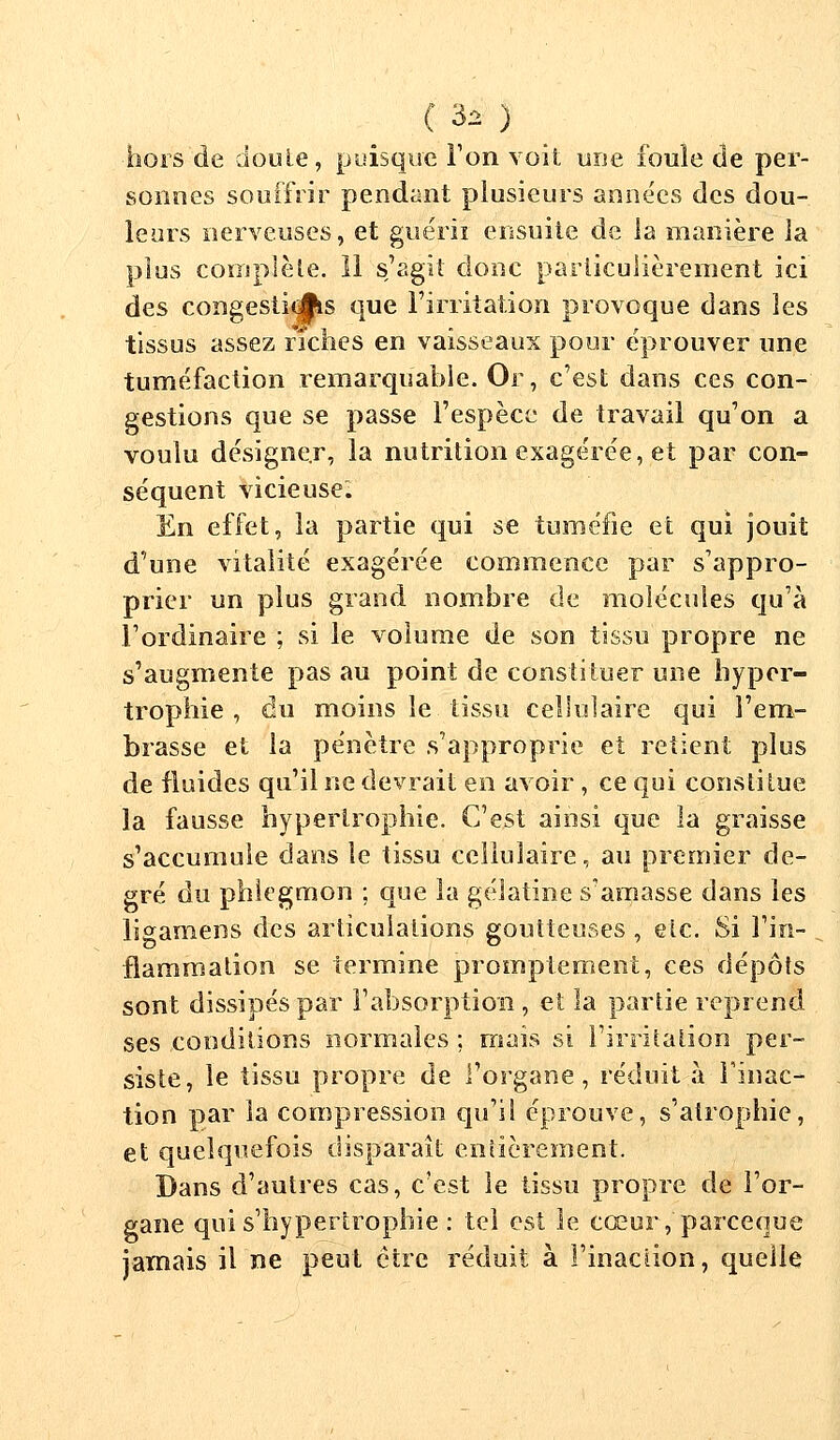 hors de doule, puisque Ton voit une foule de per- sonnes souffrir pendant plusieurs années des dou- leurs nerveuses, et guérii ensuite de ia manière la plus complète. 11 s,'agit donc particulièrement ici des congestit^s que l'irritation provoque dans les tissus assez riches en vaisseaux pour éprouver une tuméfaction remarquable. Or, c'est dans ces con- gestions que se passe l'espèce de travail qu'on a voulu désigner, la nutrition exagérée, et par con- séquent vicieuse. En effet, la partie qui se tuméfie et qui jouit d'une vitalité exagérée commence par s'appro- prier un plus grand nombre de molécules qu'à l'ordinaire ; si le volume de son tissu propre ne s'augmente pas au point de constituer une hyper- trophie , du moins le. tissu cellulaire qui l'em- brasse et la pénètre s'approprie et retient plus de fluides qu'il ne devrait en avoir, ce qui constitue la fausse hypertrophie. C'est ainsi que la graisse s'accumule dans le tissu cellulaire, au premier de- gré du phlegmon ; que ia gélatine s'amasse dans les ligamens des articulations goutteuses , <slc. Si l'in- flammation se termine promptement, ces dépôts sont dissipés par l'absorption , et la partie reprend ses conditions normales ; mais si l'irritation per- siste, le tissu propre de l'organe, réduit à l'inac- tion par ia compression qu'il éprouve, s'atrophie, et quelquefois disparaît entièrement. Dans d'autres cas, c'est le tissu propre de l'or- gane qui s'hypertrophie : tel est le cœur, pareeque jamais il ne peut être réduit à l'inaction, quelle