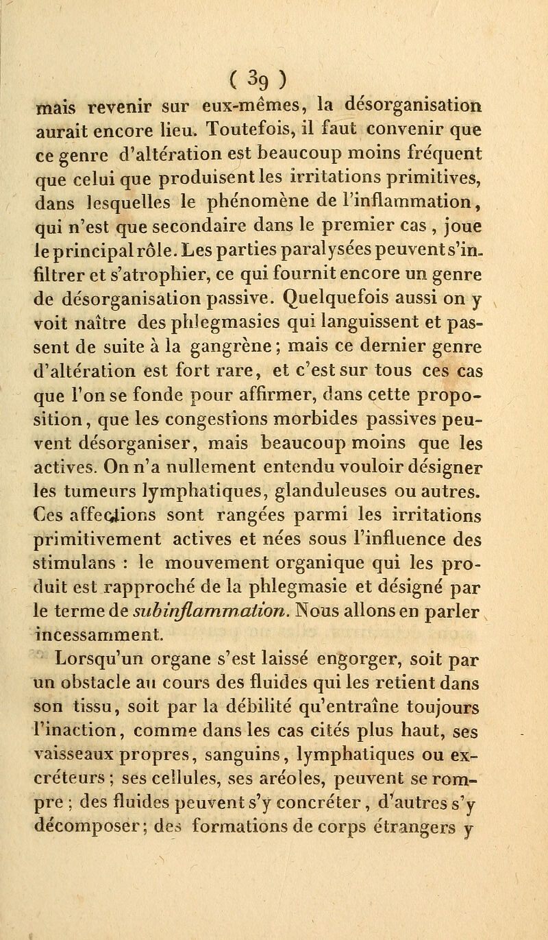 (3g) mais revenir sur eux-mêmes, la désorganisation aurait encore lieu. Toutefois, il faut convenir que ce genre d'altération est beaucoup moins fréquent que celui que produisent les irritations primitives, dans lesquelles le phénomène de l'inflammation, qui n'est que secondaire dans le premier cas , joue le principal rôle. Les parties paralysées peuvents'in. filtrer et s'atrophier, ce qui fournit encore un genre de désorganisation passive. Quelquefois aussi on y voit naître des phlegmasies qui languissent et pas- sent de suite à la gangrène ; mais ce dernier genre d'altération est fort rare, et c'est sur tous ces cas que l'on se fonde pour affirmer, dans cette propo- sition , que les congestions morbides passives peu- vent désorganiser, mais beaucoup moins que les actives. On n'a nullement entendu vouloir désigner les tumeurs lymphatiques, glanduleuses ou autres. Ces affections sont rangées parmi les irritations primitivement actives et nées sous l'influence des stimulans : le mouvement organique qui les pro- duit est rapproché de la phlegmasie et désigné par le terme de subinflammation. Nous allons en parler incessamment. Lorsqu'un organe s'est laissé engorger, soit par un obstacle au cours des fluides qui les retient dans son tissu, soit par la débilité qu'entraîne toujours l'inaction, comme dans les cas cités plus haut, ses vaisseaux propres, sanguins, lymphatiques ou ex- créteurs ; ses cellules, ses aréoles, peuvent se rom- pre ; des fluides peuvent s'y concréter, d'autres s'y décomposer; des formations de corps étrangers y