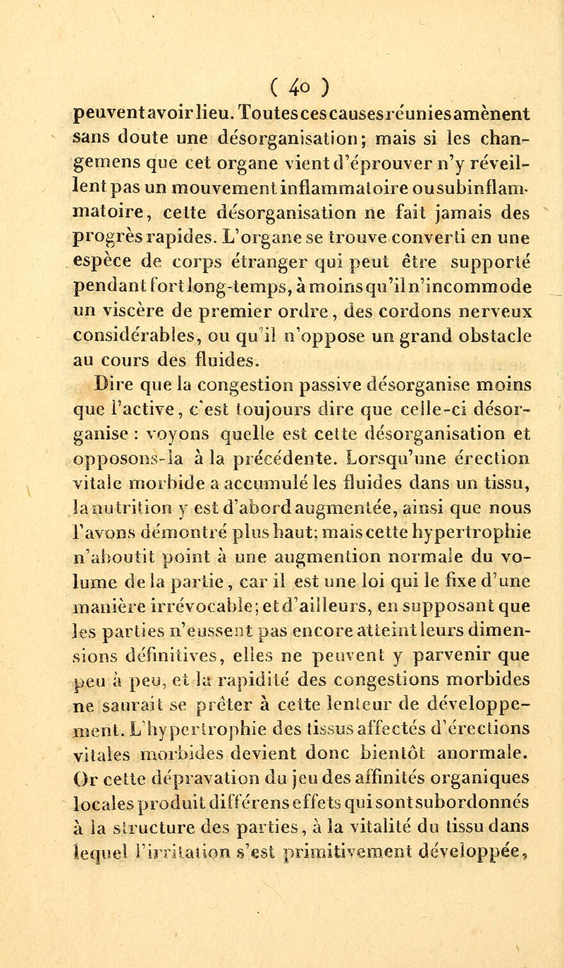 peuvent avoir lieu. Toutescescausesréuniesamènent sans doute une désorganisation; mais si les chan- gerons que cet organe vient d'éprouver n'y réveil- lent pas un mouvement, inflammatoire ou subinflam- matoire, cette désorganisation ne fait jamais des progrès rapides. L'organe se trouve converti en une espèce de corps étranger qui peut être supporté pendant fort long-temps, à moinsqu'iln'incommode un viscère de premier ordre, des cordons nerveux considérables, ou qu'il n'oppose un grand obstacle au cours des fluides. Dire que la congestion passive désorganise moins que l'active, c'est toujours dire que ceile-ci désor- ganise : voyons quelle est cette désorganisation et opposons-la à la précédente. Lorsqu'une érection vitale morbide a accumulé les fluides dans un tissu, îanutrition y est d'abord augmentée, ainsi que nous l'avons démontré plus haut; mais cette hypertrophie n'aboutit point à une augmention normale du vo- lume de la partie, car il est une loi qui le fixe d'une manière irrévocable; et d'ailleurs, en supposant que les parties n'eussent pas encore atteint leurs dimen- sions définitives, elles ne peuvent y parvenir que peu à peu, et la rapidité des congestions morbides ne saurait se prêter à cette lenteur de développe- ment. L'hypertrophie des tissus affectés d'érections vitales morbides devient donc bientôt anormale. Or cette dépravation du jeu des affinités organiques locales produit différens effets qui sont subordonnés à la structure des parties, à la vitalité du tissu dans lequel l'irritation s'est primitivement développée.