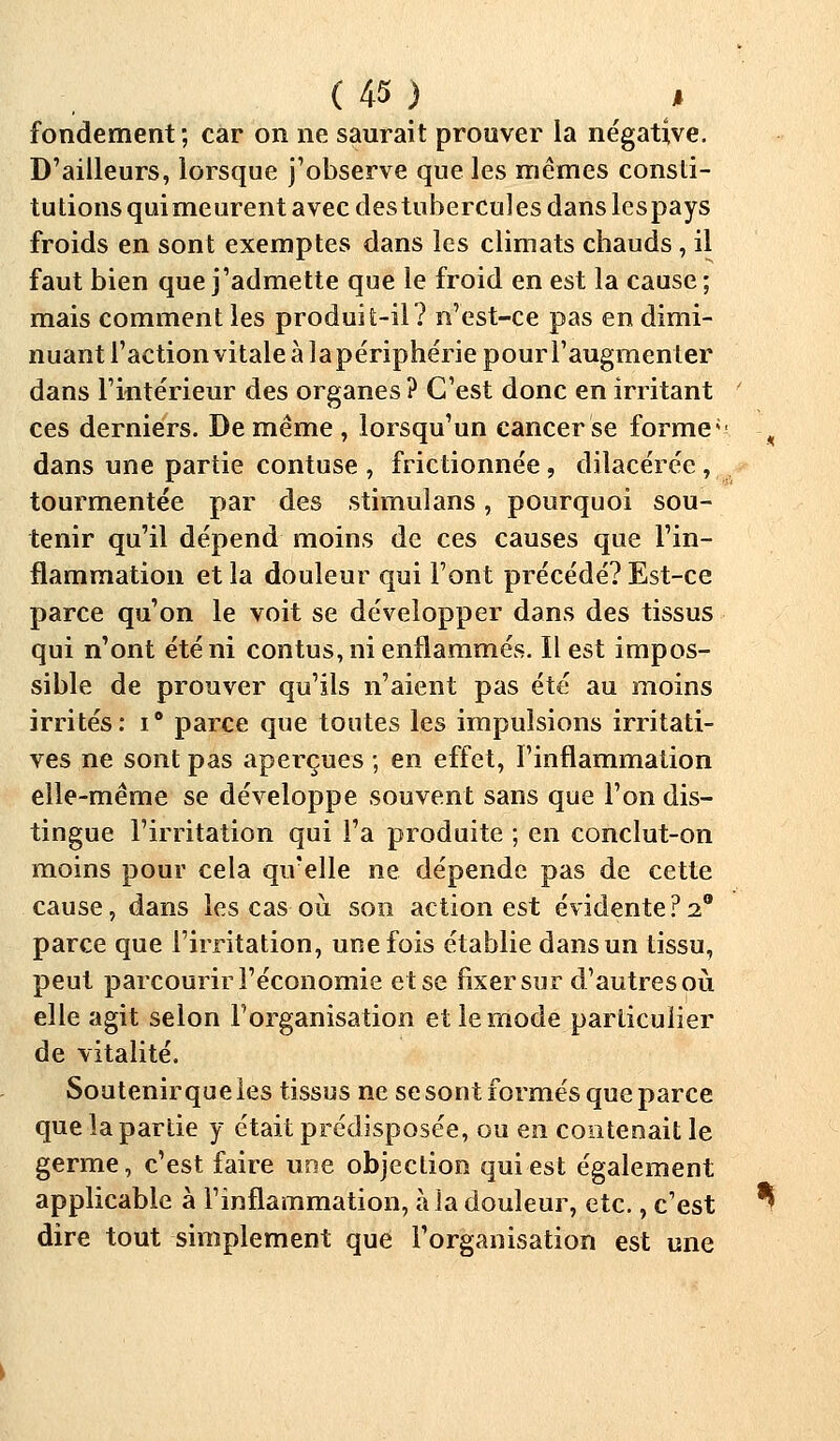 fondement; car on ne saurait prouver la négative. D'ailleurs, lorsque j'observe que les mêmes consti- tutions quimeurent avec des tubercules dans lespays froids en sont exemptes dans les climats chauds, il faut bien que j'admette que le froid en est la cause ; mais comment les produit-il? n'est-ce pas en dimi- nuant l'action vitale à lapériphériepourl'augmenter dans l'intérieur des organes ? C'est donc en irritant ces derniers. De même , lorsqu'un cancer se forme < dans une partie contuse , frictionnée , dilacérée , tourmentée par des stimulans, pourquoi sou- tenir qu'il dépend moins de ces causes que l'in- flammation et la douleur qui Font précédé? Est-ce parce qu'on le voit se développer dans des tissus qui n'ont été ni contus, ni enflammés. Il est impos- sible de prouver qu'ils n'aient pas été au moins irrités: i° parce que toutes les impulsions incitati- ves ne sont pas aperçues ; en effet, l'inflammation elle-même se développe souvent sans que l'on dis- tingue l'irritation qui l'a produite ; en conclut-on moins pour cela qu'elle ne dépende pas de cette cause, dans les cas où son action est évidente?2° parce que l'irritation, une fois établie dans un tissu, peut parcourir l'économie et se fixer sur d'autres où elle agit selon l'organisation et le mode particulier de vitalité. Soutenir que les tissus ne se sont formés que parce que la partie y était prédisposée, ou en contenait le germe, c'est faire une objection qui est également applicable à l'inflammation, à la douleur, etc., c'est dire tout simplement que l'organisation est une