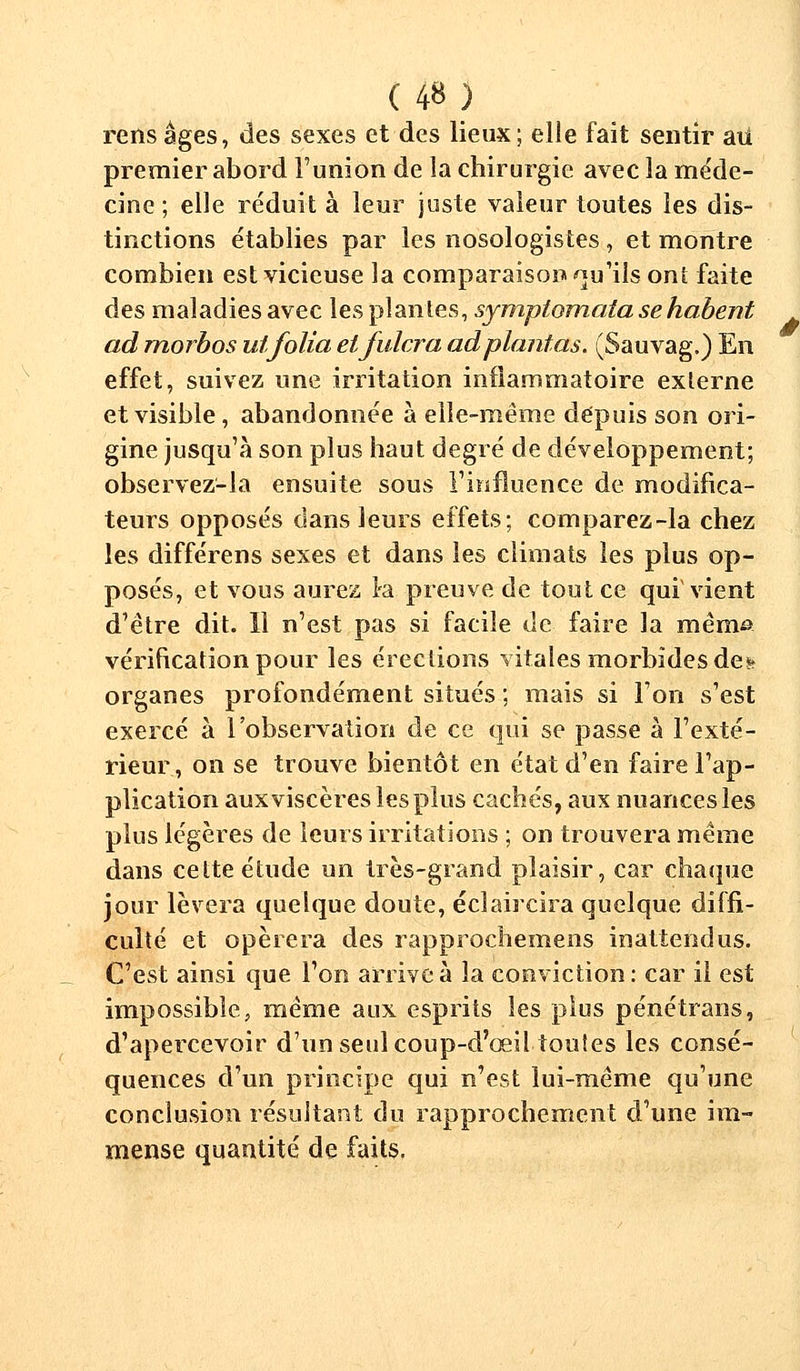 rensâges, des sexes et des lieux; elle fait sentir au premier abord l'union de la chirurgie avec la méde- cine ; elle réduit à leur juste valeur toutes les dis- tinctions établies par les nosologistes , et montre combien est vicieuse la comparaison qu'ils ont faite des maladies avec les plantes, sympiomata se habent ad morbos utfolia elfulcra ad plantas. (Sauvag.) En effet, suivez une irritation inflammatoire externe et visible, abandonnée à elle-même depuis son ori- gine jusqu'à son plus haut degré de développement; observez-la ensuite sous rinfluence de modifica- teurs opposés clans leurs effets; comparez-la chez les différens sexes et dans les climats les plus op- posés, et vous aurez Ira preuve de tout ce qui vient d'être dit. Il n'est pas si facile de faire la mémo vérification pour les érections vitales morbides des* organes profondément situés ; mais si l'on s'est exercé à l'observation de ce qui se passe à l'exté- rieur, on se trouve bientôt en état d'en faire l'ap- plication aux viscères les plus cachés, aux nuances les plus légères de leurs irritations ; on trouvera même dans cette étude un très-grand plaisir, car chaque jour lèvera quelque doute, éclaircira quelque diffi- culté et opérera des rapprochemens inattendus. C'est ainsi que l'on arrive à la conviction : car il est impossible, même aux esprits les plus pénétrans, d'apercevoir d'un seul coup-d'œil toutes les consé- quences d'un principe qui n'est lui-même qu'une conclusion résultant du rapprochement d'une im- mense quantité de faits.