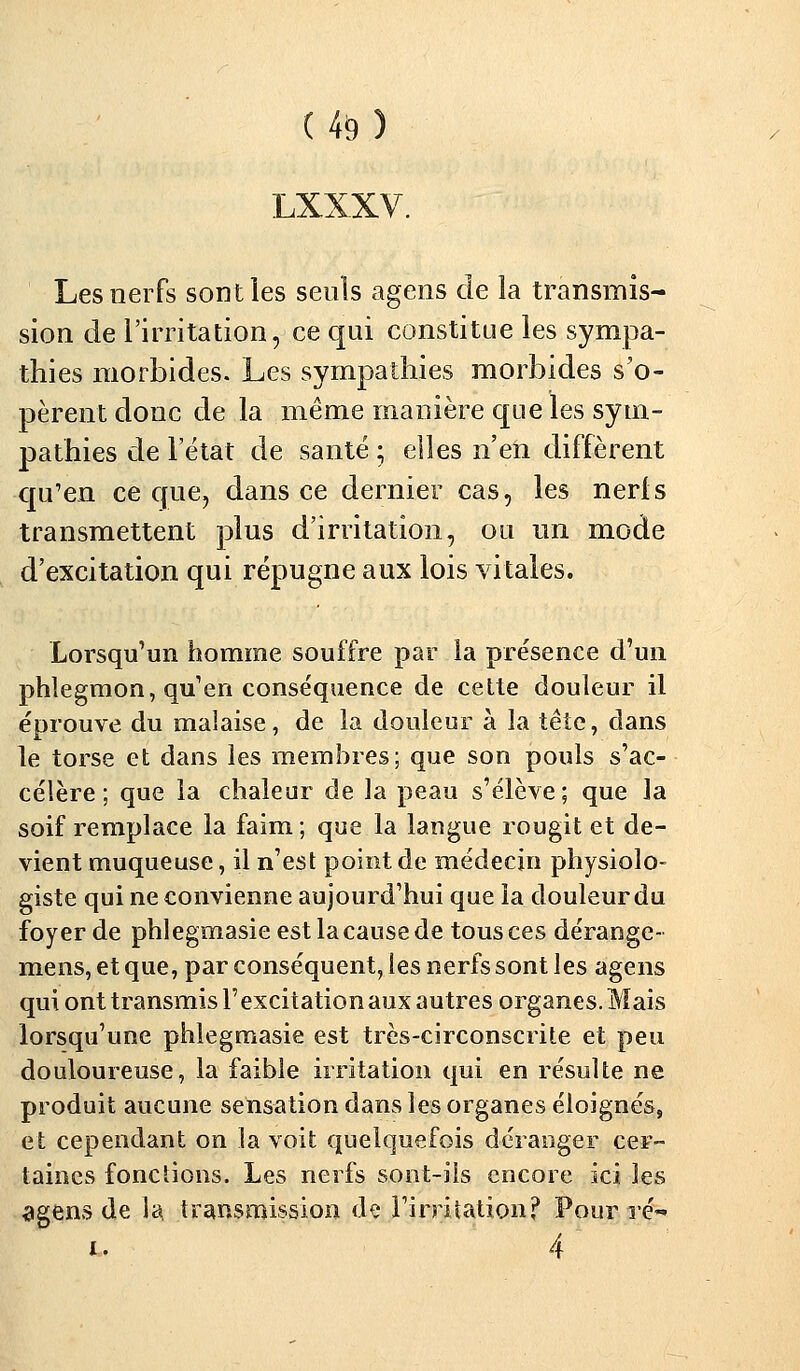 (4$) LXXXV. Les nerfs sont les seuls agens de la transmis- sion de l'irritation, ce qui constitue les sympa- thies morbides. Les sympathies morbides s'o- pèrent donc de la même manière que les sym- pathies de l'état de santé ; elles n'en diffèrent qu'en ce que, dans ce dernier cas, les nerls transmettent plus d'irritation, ou un mode d'excitation qui répugne aux lois vitales. Lorsqu'un homme souffre par la présence d'un phlegmon, qu'en conséquence de cette douleur il éprouve du malaise, de la douleur à la tête, dans le torse et dans les membres; que son pouls s'ac- célère ; que la chaleur de la peau s'élève; que la soif remplace la faim; que la langue rougit et de- vient muqueuse, il n'est point de médecin physiolo- giste qui ne convienne aujourd'hui que la douleur du foyer de phlegmasie est la cause de tous ces dérange- mens, et que, par conséquent, les nerfs sont les agens qui ont transmis l'excitation aux autres organes. Mais lorsqu'une phlegmasie est très-circonscrite et peu douloureuse, la faible irritation qui en résulte ne produit aucune sensation dans les organes éloignés, et cependant on la voit quelquefois déranger cer- taines fonctions. Les nerfs sont-ils encore ici les agens de la, transmission de l'irritation? Pour ré-» i. 4