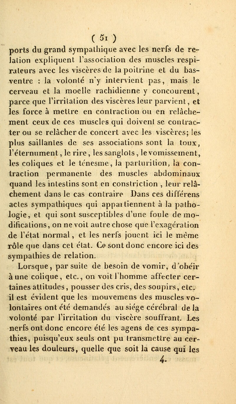 ( fl ) ports du grand sympathique avec les nerfs de re- lation expliquent l'association des muscles respi- rateurs avec les viscères de la poitrine et du bas- ventre : la volonté n'y intervient pas, mais le cerveau et la moelle rachidienne y concourent, parce que l'irritation des viscères leur parvient, et les force à mettre en contraction ou en relâche- ment ceux de ces muscles qui doivent se contrac- ter ou se relâcher de concert avec les viscères; les plus saillantes de ses associations sont la toux, l'éternument, le rire, les sanglots, le vomissement, les coliques et le tc'nesme, la parturition, îa con- traction permanente des muscles abdominaux quand les intestins sont en constriction , leur relâ- chement dans le cas contraire Dans ces diffe'rens actes sympathiques qui appaitiennent à la patho- logie, et qui sont susceptibles d'une foule de mo- difications, on ne voit autre chose que l'exage'ration de l'état normal, et les nerfs jouent ici le même rôle que dans cet état. Ce sont donc encore ici des sympathies de relation. Lorsque, par suite de besoin de vomir, d'obéir aune colique, etc., on voit l'homme affecter cer- taines attitudes, pousser des cris, des soupirs, etc. il est évident que les mouvemens des muscles vo- lontaires ont été demandés au siège cérébral de la volonté par l'irritation du viscère souffrant. Les nerfs ont donc encore été les agens de ces sympa- thies, puisqu'eux seuls ont pu transmettre au cer- veau les douleurs, quelle que soit la cause qui les 4.