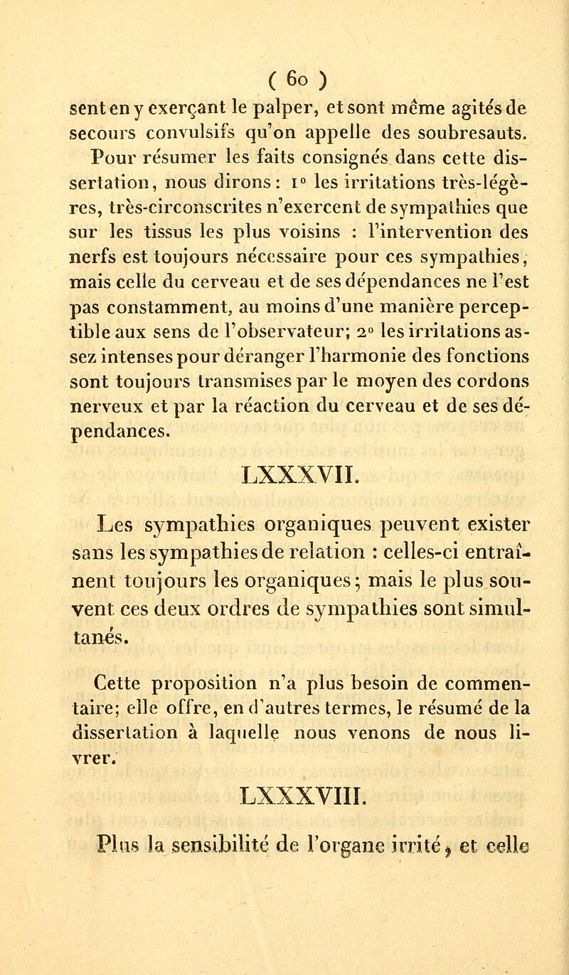 sent en y exerçant le palper, et sont même agités de secours convulsifs qu'on appelle des soubresauts. Pour résumer les faits consignés dans cette dis- sertation, nous dirons: i° les irritations très-légè- res, très-circonscrites n'exercent de sympathies que sur les tissus les plus voisins : l'intervention des nerfs est toujours nécessaire pour ces sympathies, mais celle du cerveau et de ses dépendances ne l'est pas constamment, au moins d'une manière percep- tible aux sens de l'observateur; i° les irritations as- sez intenses pour déranger l'harmonie des fonctions sont toujours transmises par le moyen des cordons nerveux et par la réaction du cerveau et de ses dé- pendances. LXXXVIL Les sympathies organiques peuvent exister sans les sympathies de relation : celles-ci entraî- nent toujours les organiques; mais le plus son- vent ces deux ordres de sympathies sont simul- tanés. Cette proposition n'a plus besoin de commen- taire; elle offre, en d'autres termes, le résumé de la dissertation à laquelle nous venons de nous li- vrer. LXXXVIII. Plus la sensibilité de l'organe irrité ^ et celle