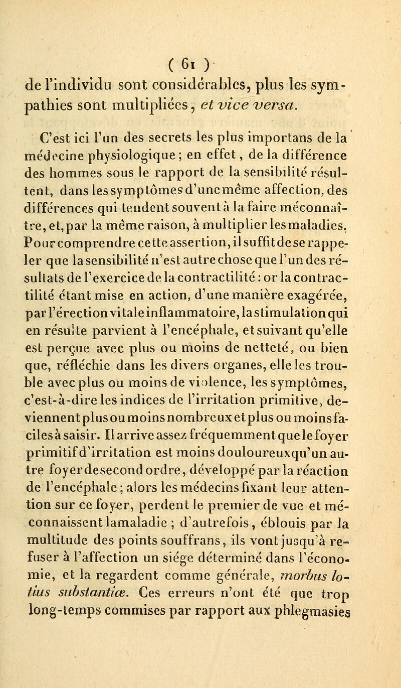 de l'individu sont considérables, plus les sym- pathies sont multipliées, et vice versa. C'est ici l'un des secrets les plus importans de la médecine physiologique ; en effet, de la différence des hommes sous le rapport de la sensibilité résul- tent, dans les symptômes d'une même affection, des différences qui tendent souvent à la faire méconnaî- tre, et,par la même raison, à multiplier lesmaladies. Pourcomprendrecetteassertion,ilsuffitdese rappe- ler que la sensibilité n'est autre chose que l'un des ré- sultats de l'exercice de la contractilité : or la contrac- tilité étant mise en action, d'une manière exagérée, par l'érection vitale inflammatoire, la stimulation qui en résuite parvient à l'encéphale, et suivant qu'elle est perçue avec plus ou moins de netteté, ou bien que, réfléchie dans les divers organes, elle les trou- ble avec plus ou moins de violence, les symptômes, c'est-à-dire les indices de l'irritation primitive, de- viennent plusoumoinsnombreuxetplus ou moinsfa- cilesà saisir. ïl arrive assez fréquemment que le foyer primitif d'irritation est moins douloureuxqu'un au- tre foyerdesecondordre, développé par la réaction de l'encéphale ; alors les médecins fixant leur atten- tion sur ce foyer, perdent le premier de vue et mé- connaissent lamaladie ; d'autrefois, éblouis par la multitude des points souffrans, ils vont jusqu'à re- fuser à l'affection un siège déterminé dans l'écono- mie, et la regardent comme générale, morbus lo- lius substantiœ. Ces erreurs n'ont été que trop long-temps commises par rapport aux phlegmasies