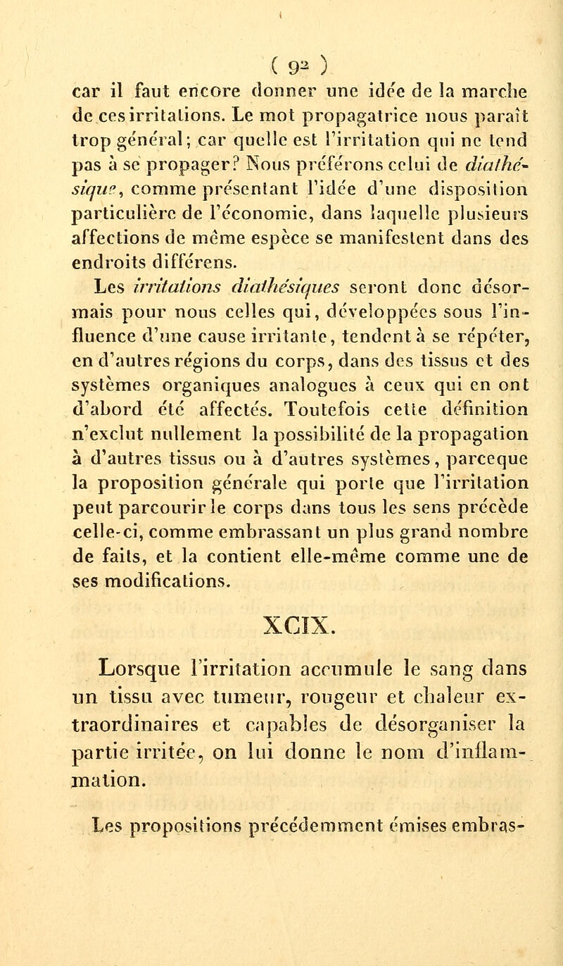 (93 ) car il faut encore donner une idée de îa marche de ces irritations. Le mot propagatrice nous paraît trop général; car quelle est l'irritation qui ne tend pas à se propager? Nous préférons celui de diathe- siqm', comme présentant l'idée d'une disposition particulière de l'économie, dans laquelle plusieurs affections de même espèce se manifestent dans des endroits différens. Les irritations diathésiques seront donc désor- mais pour nous celles qui, développées sous l'in- fluence d'une cause irritante, tendent à se répéter, en d'autres régions du corps, dans des tissus et des systèmes organiques analogues à ceux qui en ont d'abord été affectés. Toutefois cette définition n'exclut nullement la possibilité de la propagation à d'autres tissus ou à d'autres systèmes, pareeque la proposition générale qui porte que l'irritation peut parcourir le corps dans tous les sens précède celle-ci, comme embrassant un plus grand nombre de faits, et la contient elle-même comme une de ses modifications. XCIX. Lorsque l'irritation accumule le sang dans un tissu avec tumeur, rongeur et chaleur ex- traordinaires et capables de désorganiser la partie irritée, on lui donne le nom d'inflam- mation. Les propositions précédemment émises embras-