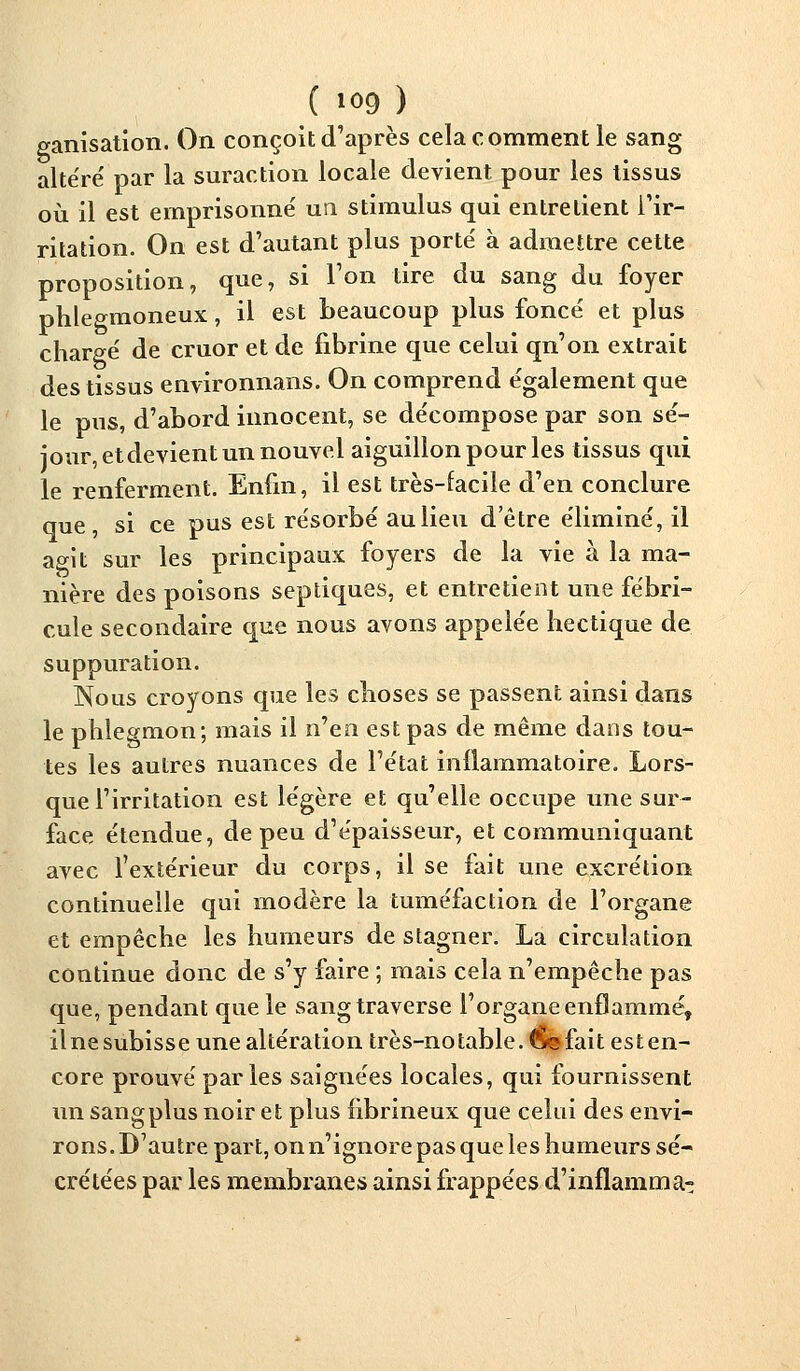 ganisation. On conçoit d'après cela comment le sang altéré par la suraction locale devient pour les tissus où il est emprisonne' un stimulus qui entrelient l'ir- ritation. On est d'autant plus porte' à admettre cette proposition, que, si l'on tire du sang du foyer phlegmoneux, il est beaucoup plus foncé et plus chargé de cruor et de fibrine que celui qn'on extrait des tissus environnans. On comprend également que le pus, d'abord innocent, se décompose par son sé- jour, et devient un nouvel aiguillon pour les tissus qui le renferment. Enfin, il est très-facile d'en conclure que, si ce pus est résorbé au lieu detre éliminé, il agit sur les principaux foyers de la vie à la ma- nière des poisons septiques, et entretient une fébri- cule secondaire que nous avons appelée hectique de suppuration. Nous croyons que les choses se passent ainsi dans le phlegmon; mais il n'en est pas de même dans tou- tes les autres nuances de l'état inflammatoire. Lors- que l'irritation est légère et qu'elle occupe une sur- face étendue, de peu d'épaisseur, et communiquant avec l'extérieur du corps, il se fait une excrétion continuelle qui modère la tuméfaction de l'organe et empêche les humeurs de stagner. La circulation continue donc de s'y faire ; mais cela n'empêche pas que, pendant que le sang traverse l'organe enflammé, ilnesubisse unealtération très-notable. <§e fait esten- core prouvé par les saignées locales, qui fournissent un sangplus noir et plus hbrineux que celui des envi- rons. D'autre part, on n'ignore pas que les humeurs sé- crétées par les membranes ainsi frappées d'inflamma-