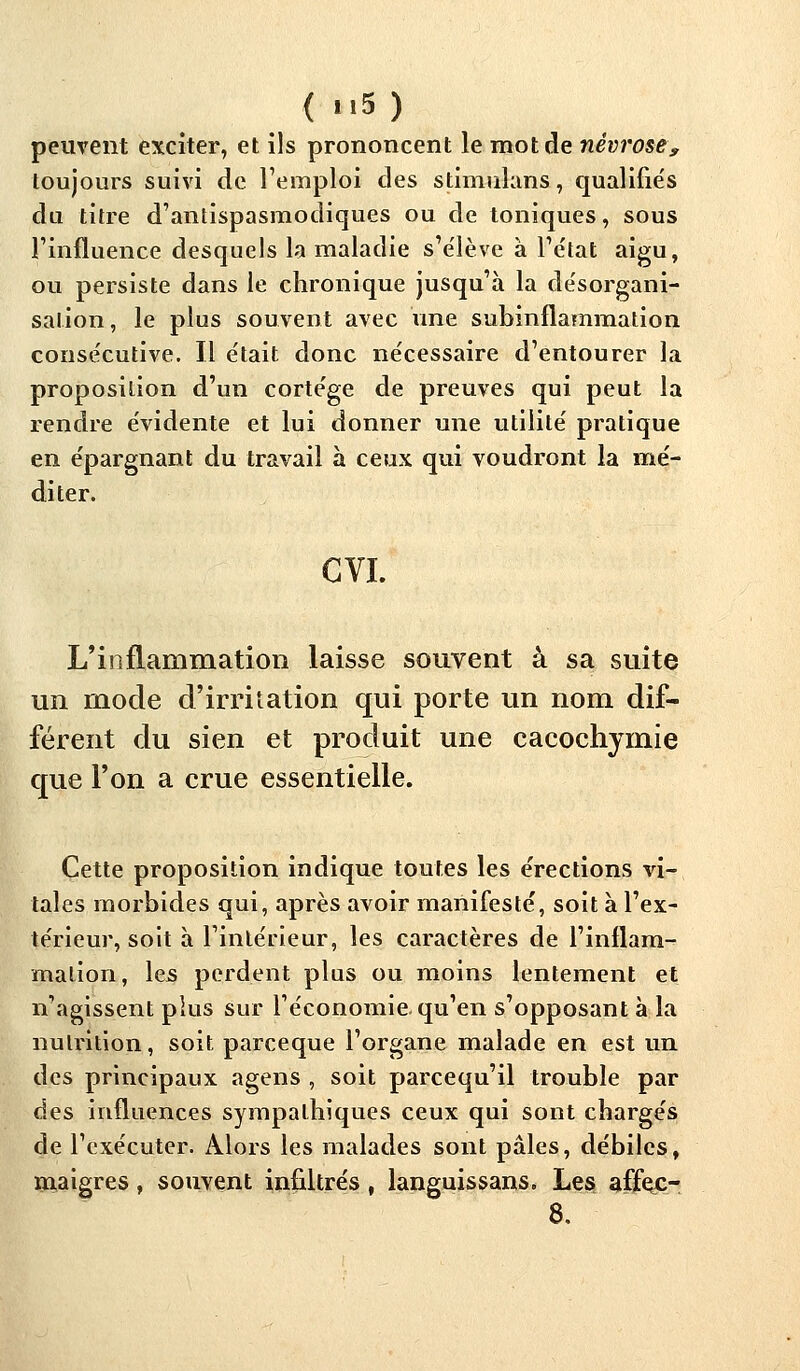 ( 5) peuvent exciter, et ils prononcent le mot de névrose, toujours suivi de l'emploi des stimulans, qualifiés du titre d'antispasmodiques ou de toniques, sous l'influence desquels la maladie s'e'lève à l'état aigu, ou persiste dans le chronique jusqu'à la désorgani- sation, le plus souvent avec une subinflammation consécutive. Il était donc nécessaire d'entourer la proposition d'un cortège de preuves qui peut la rendre évidente et lui donner une utilité pratique en épargnant du travail à ceux qui voudront la mé- diter. GVL L'inflammation laisse souvent à sa suite un mode d'irritation qui porte un nom dif- férent du sien et produit une cacochymie que l'on a crue essentielle. Cette proposition indique toutes les érections vi- tales morbides qui, après avoir manifesté, soit à l'ex- térieur, soit à l'intérieur, les caractères de l'inflam- mation, les perdent plus ou moins lentement et n'agissent plus sur l'économie, qu'en s'opposant à la nutrition, soit parceque l'organe malade en est un des principaux agens , soit parcequ'il trouble par des influences sympathiques ceux qui sont chargés de l'exécuter. Alors les malades sont pâles, débiles, maigres, souvent infiltrés, languissans. Les affejc- 8.