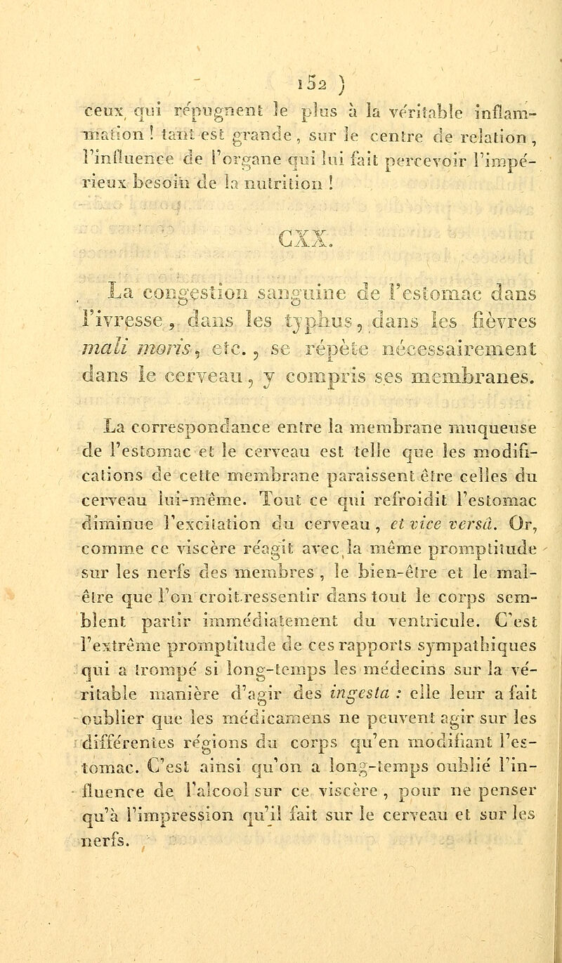 l$2 ) ceux, cari répugnent îe plus à la véritable înflam- -mation ! tant est grande, sur îe centre de relation, l'influence de l'organe qui lui fait percevoir l'impé- rieux besoin de la nutrition ! <p' Y \r La congestion sanguine de l'estomac dans l'ivresse, dans les typhus,.dans les fièvres mali nions, etc., se répète nécessairement dans le cerveau , y compris ses membranes. La correspondance entre la membrane muqueuse de l'estomac et le cerveau est telle que les modifi- cations de cette membrane paraissent être celles du cerveau lui-même. Tout ce qui refroidit l'estomac diminue l'excitation du cerveau , et vice versa. Or, comme ce viscère réagit avecla même promptitude sur les nerfs des membres , îe bien-être et le mai- être que l'on croitressentir clans tout le corps sem- blent partir immédiatement du ventricule. C'est l'extrême promptitude de ces rapports sympathiques qui a trompé si long-temps les médecins sur la vé- ritable manière d'agir des ingesta : elle leur a fait oublier que les médicamens ne peuvent agir sur les différentes régions du corps qu'en modifiant l'es- tomac. C'est ainsi qu'on a long-temps oublié l'in- fluence de l'alcool sur ce viscère , pour ne penser qu'à l'impression qu'il fait sur le cerveau et sur les nerfs.