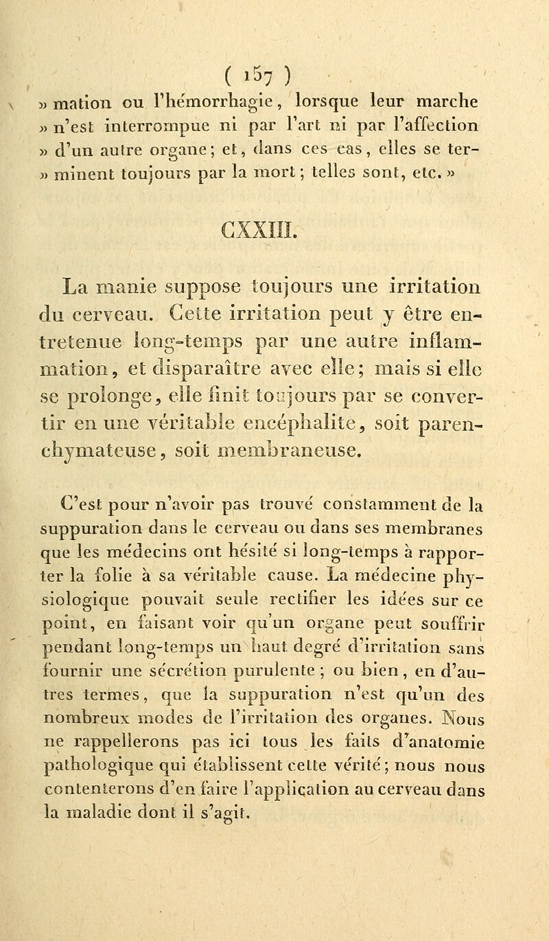 ( i§7 ) » mation ou l'hémorrhagie, lorsque leur marche » n'est interrompue ni par l'art ni par l'affection » d'un autre organe; et, dans ces cas, elles se ter- » rainent toujours par la mort ; telles sont, etc. » GXXIII. La manie suppose toujours une irritation du cerveau. Cette irritation peut y être en- tretenue long-temps par une autre inflam- mation, et disparaître avec elle; mais si elle se prolonge, elle finit toujours par se conver- tir en une véritable encéphalite, soit paren- chymateuse, soit membraneuse. C'est pour n'avoir pas trouvé constamment de la suppuration dans le cerveau ou dans ses membranes que les me'decins ont hésité si long-temps à rappor- ter la folie à sa véritable cause. La médecine phy- siologique pouvait seule rectifier les idées sur ce point, en faisant voir qu'un organe peut souffrir pendant long-temps un haut, degré d'irritation sans fournir une sécrétion purulente ; ou bien, en d'au- tres termes, que la suppuration n'est qu'un des nombreux modes de l'irritation des organes. Nous ne rappellerons pas ici tous les faits d'anatomie pathologique qui établissent cette vérité; nous nous contenterons d'en faire l'application au cerveau clans la maladie dont il s'agit.