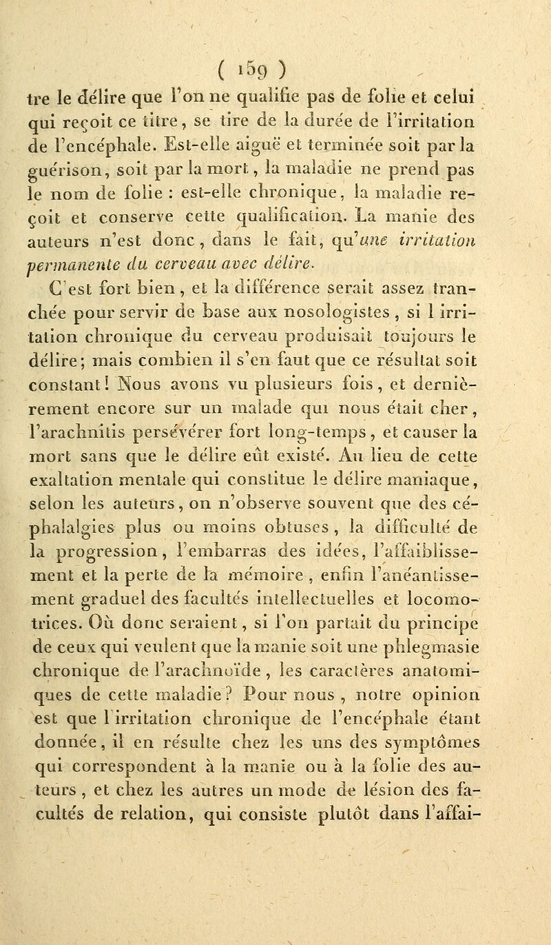 tre le délire que l'on ne qualifie pas de folie et celui qui reçoit ce titre, se tire de la durée de l'irritation de l'encéphale. Est-elle aiguë et terminée soit parla guérison, soit par la mort, la maladie ne prend pas le nom de folie : est-elle chronique, la maladie re- çoit et conserve cette qualification. La manie des auteurs n'est donc, dans le fait, qu'une irritation 'permanente dix cerveau avec délire. C est fort bien, et la différence serait assez tran- chée pour servir de base aux nosologistes , si 1 irri- tation chronique du cerveau produisait toujours le délire; mais combien il s'en faut que ce résultat soit constant ! Nous avons vu plusieurs fois, et derniè- rement encore sur un malade qui nous était cher, l'arachnitis persévérer fort long-temps , et causer la mort sans que le délire eût existé. Au lieu de cette exaltation mentale qui constitue le délire maniaque, selon les auteurs, on n'observe souvent que des cé- phalalgies plus ou moins obtuses , la difficulté de la progression, l'embarras des idées, l'affaiblisse- ment et la perte de la mémoire , enfin l'anéantisse- ment graduel des facultés intellectuelles et locomo- trices. Où donc seraient, si Ton partait dû principe de ceux qui veulent que la manie soit une phlegmasie chronique de l'arachnoïde , les caractères anatomi- ques de cette maladie ? Pour nous , notre opinion est que lirritation chronique de l'encéphale étant donnée, il en résulte chez les uns des symptômes qui correspondent à la manie ou à la folie des au- teurs , et chez les autres un mode de lésion des fa- cultés de relation, qui consiste plutôt dans l'affai-