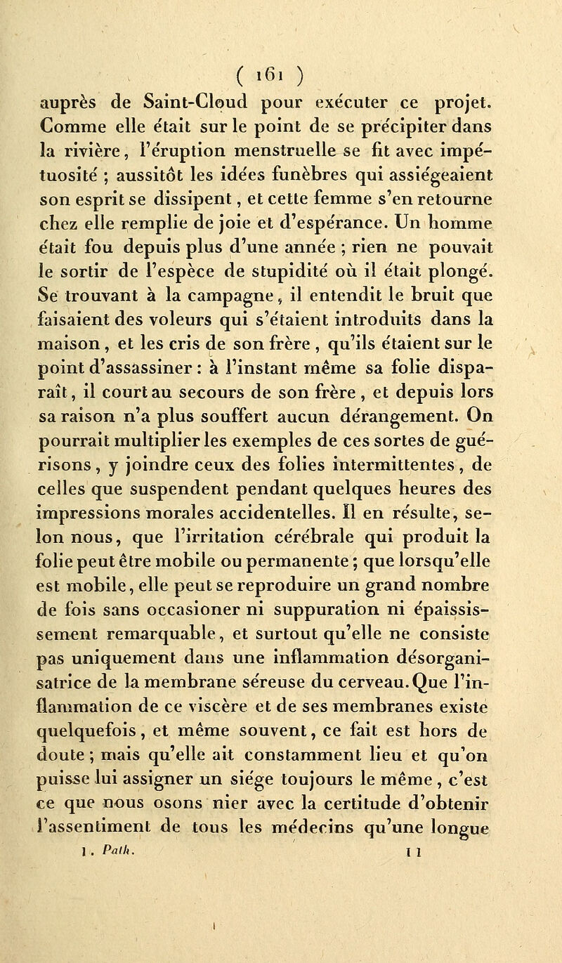 ( >«> ) auprès de Saint-Cloud pour exécuter ce projet. Comme elle était sur le point de se précipiter dans la rivière, l'éruption menstruelle se fit avec impé- tuosité ; aussitôt les idées funèbres qui assiégeaient son esprit se dissipent, et cette femme s'en retourne chez elle remplie de joie et d'espérance. Un homme était fou depuis plus d'une année ; rien ne pouvait le sortir de l'espèce de stupidité où il était plongé. Se trouvant à la campagne, il entendit le bruit que faisaient des voleurs qui s'étaient introduits dans la maison , et les cris de son frère , qu'ils étaient sur le point d'assassiner : à l'instant même sa folie dispa- raît, il court au secours de son frère, et depuis lors sa raison n'a plus souffert aucun dérangement. On pourrait multiplier les exemples de ces sortes de gué- risons , y joindre ceux des folies intermittentes , de celles que suspendent pendant quelques heures des impressions morales accidentelles. ïl en résulte, se- lon nous, que l'irritation cérébrale qui produit la folie peut être mobile ou permanente ; que lorsqu'elle est mobile, elle peut se reproduire un grand nombre de fois sans occasioner ni suppuration ni épaissis- sement remarquable, et surtout qu'elle ne consiste pas uniquement dans une inflammation désorgani- satrice de la membrane séreuse du cerveau. Que l'in- flammation de ce viscère et de ses membranes existe quelquefois, et même souvent, ce fait est hors de doute ; mais qu'elle ait constamment lieu et qu'on puisse lui assigner un siège toujours le même , c'est ce que nous osons nier avec la certitude d'obtenir l'assentiment de tous les médecins qu'une longue 1 . Palh. I 1