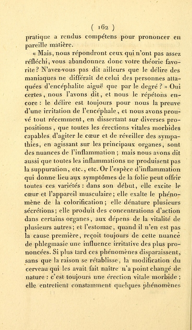 pratique a rendus compétens pour prononcer en pareille matière. « Mais, nous répondront ceux qui n'ont pas assez réfléchi, vous abandonnez donc voire théorie favo- rite? N'avez-vous pas dit ailleurs que le délire des maniaques ne différait de celui des personnes atta- quées d'encéphalite aiguë que par le degré ? » Oui certes , nous l'avons dit, et nous le répétons en- core : le délire est toujours pour nous la preuve d'une irritation de l'encéphale , et nous avons prou- vé tout récemment, en dissertant sur diverses pro- positions , que toutes les érections vitales morbides capables d'agiter le cœur et de réveiller des sympa- thies, en agissant sur les principaux organes, sont des nuances de l'inflammation ; mais nous avons dit aussi que toutes les inflammations ne produisent pas la suppuration, etc., etc. Or l'espace d'inflammation qui donne lieu aux symptômes de la folie peut offrir toutes ces variétés : dans son début, elle excite le cœur et l'appareil musculaire ; elle exalte le phéno- mène de la colorification ; elle dénature plusieurs sécrétions; elle produit des concentrations d'action dans certains organes, aux dépens de la vitalité de plusieurs autres; et l'estomac, quand il n'en est pas la cause première, reçoit toujours de .cette nuance de phlegmasie une influence irritative des plus pro- noncées. Si plus tard ces phénomènes disparaissent, sans que la raison se rétablisse, la modification du cerveau qui les avait fait naître n'a point changé de nature : c'est toujours une érection vitale morbide ; elle entretient constamment quelques phénomènes