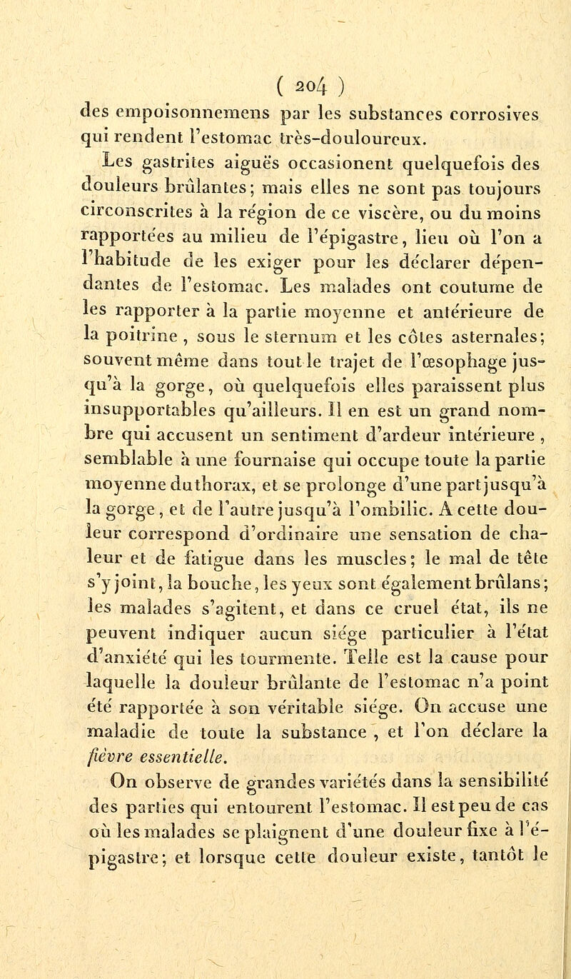 des empoisonnemens par les substances corrosives qui rendent l'estomac très-douloureux. Les gastrites aiguës occasionent quelquefois des douleurs brûlantes; mais elles ne sont pas toujours circonscrites à la région de ce viscère, ou du moins rapportées au milieu de l'épigastre, lieu où l'on a 1 habitude de les exiger pour les de'clarer dépen- dantes de l'estomac. Les malades ont coutume de les rapporter à la partie moyenne et antérieure de la poitrine , sous le sternum et les côtes asternales; souvent même dans tout le trajet de l'œsophage jus- qu à la gorge, où quelquefois elles paraissent plus insupportables qu'ailleurs. Il en est un grand nom- bre qui accusent un sentiment d'ardeur intérieure , semblable à une fournaise qui occupe toute la partie moyenne duthorax, et se prolonge d'une part jusqu'à la gorge , et de l'autre jusqu'à l'ombilic. A cette dou- leur correspond d'ordinaire une sensation de cha- leur et de fatigue dans les muscles; le mal de tête s'y joint, la bouche, les yeux sont également brûlans; les malades s'agitent, et dans ce cruel état, ils ne peuvent indiquer aucun siège particulier à l'état d'anxiété qui les tourmente. Telle est la cause pour laquelle la douleur brûlante de l'estomac n'a point été rapportée à son véritable siège. On accuse une maladie de toute la substance , et l'on déclare la fièvre essentielle. On observe de grandes variétés dans la sensibilité des parties qui entourent l'estomac. Ilestpeude cas où les malades se plaignent d'une douleur fixe à Y.é- pigastre; et lorsque cette douleur existe, tantôt le