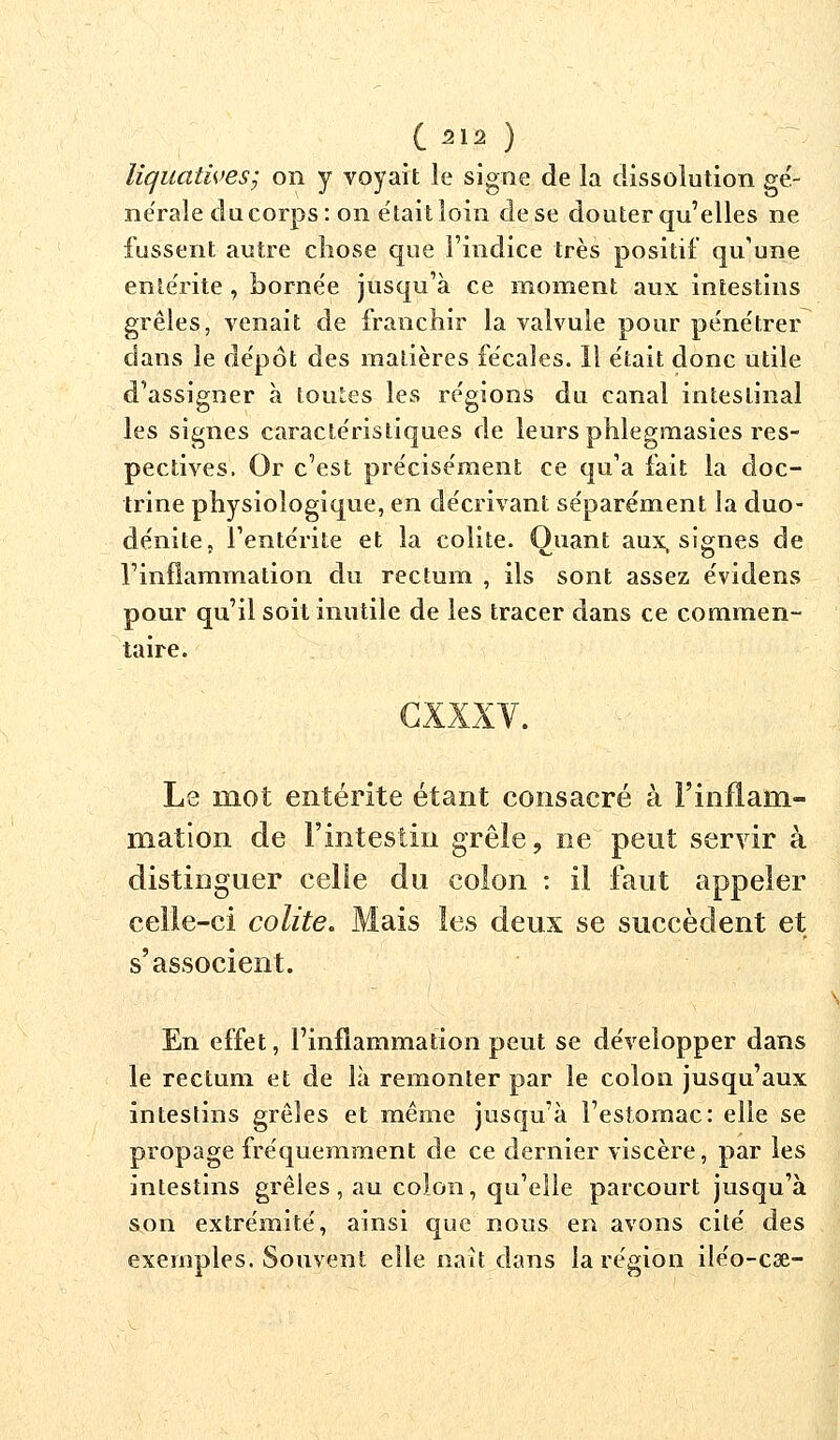 liquatives; on y voyait le signe de îa dissolution gé- ne'rale du corps: on était loin de se douter qu'elles ne fussent autre chose que l'indice très positif qu'une entérite , bornée jusqu'à ce moment aux intestins grêles, venait de franchir la valvule pour pénétrer dans le dépôt des matières fécales. Il était donc utile d'assigner à toutes les régions du canal intestinal les signes caractéristiques de leurs phlegmasies res- pectives. Or c'est précisément ce qu'a fait la doc- trine physiologique, en décrivant séparément la duo- dénite, l'entérite et la colite. Quant aux, signes de l'inflammation du rectum , ils sont assez évidens pour qu'il soit mutile de les tracer dans ce commen- taire. cxxxv. Le mot entérite étant consacré à l'inflam- mation de l'intestin grêle, ne peut servir à distinguer celle du colon : il faut appeler celle-ci colite. Mais les deux se succèdent et s'associent. En effet, l'inflammation peut se développer dans le rectum et de là remonter par le colon jusqu'aux intestins grêles et même jusqu'à l'estomac: elle se propage fréquemment de ce dernier viscère, par les intestins grêles, au colon, qu'elle parcourt jusqu'à son extrémité, ainsi que nous en avons cité des exemples. Souvent elle naît dans la région iléo-cae-