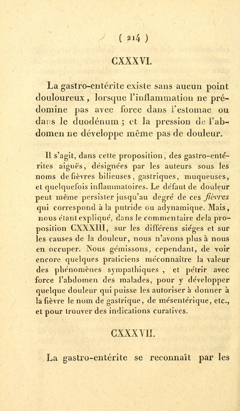 GXXXVI. La gastro-entérite existe sans aucun point douloureux, lorsque l'inflammation ne pré- domine pas avec force dans l'estomac ou dans le duodénum ; et la pression de l'ab- domen ne développe même pas de douleur. Il s'agit, dans cette proposition, des gastro-enté- rites aiguës, désignées par les auteurs sous les noms de fièvres bilieuses, gastriques, muqueuses, et quelquefois inflammatoires. Le de'faut de douleur peut même persister jusqu'au degré de ces fièvres qui correspond à la putride ou adynamique. Mais, nous élant expliqué, dans le commentaire delà pro- position CXXXI1I, sur les différens sièges et sur les causes de la douleur, nous n'avons plus à nous en occuper. Nous gémissons, cependant, de voir encore quelques praticiens méconnaître la valeur des phénomènes sympathiques , et pétrir avec force l'abdomen des malades, pour y développer quelque douleur qui puisse les autoriser à donner à la fièvre le nom de gastrique, de mésentérique, etc., et pour trouver des indications curatives. CXXXV1I. La gastro-entérite se reconnaît par les