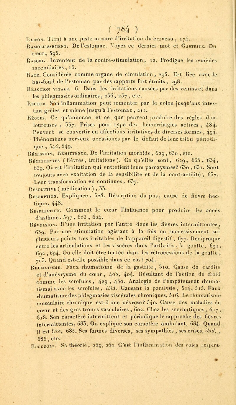 ( 7*4 ) Raison. Tient à une juste mesure d'irritation rlu cerveau , 174. Ramollissement. De l'estomac. À oyez ce dernier mot et Gastrith. Du cœur, 5g5. Rasori. Inventeur de Ja contre-stimulation , 12. Prodigue les remèdes incendiaires, i3. Rate. Considérée comme organe de circulation, 29,5. Est liée avec le bas-fond de l'estomac par des rapports fort étroits, 298. Réaction vitale. 6. Dans les irritations causées par des venins et dans les phlegmasies ordinaires, 256, 257, etc. Rectum. Son inflammation peut remonter par le colon jusqu'aux intes- tins grêles et même jusqu'à l'estomac ,212. Règles. Ce qu'annonce et ce que peuvent produire des règles dou- loureuses , 037. Prises pour type de; hémorrhagies actives , 484» Peuvent se coavertir en affections irritalives de diverses formes , 4°,4- Phénomènes nerveux occasionés par le défaut de leur tribu périodi- que , 548, 549. Rémission, Rémittence. De l'irritation morbide, 629,600 , etc. Rémittentes ( fièvres, irritations ). Ce qu'elles sont, 629, 653, 654, 65g. Ouest l'irritation qui entretient leurs paroxysmes? 63o , 651. Sont toujours avec exaltation de la sensibilité et de la contractilité , 632. Leur transformation en continues» 63j. Résolutive ( médication ) , 33. Résorption. Expliquée, 328. Résorption du pus, cause de fièvre hec- tique, 448. Respiration. Comment le cœur l'influence pour produite les accès d'asthme, 597 , 6o3 , 604. Révulsion. D'une irritation par l'autre dans les fièvres intermittentes, 609. Par une stimulation agissant à la fois ou successivement sur plusieurs points très irritables de l'appareil digestif, 677. Réciproque entre les articulations et les viscères dans l'arthritis , la goutte, 691, 692 , 694. Où elle doit être tentée dans les rétrocessions de la goutSe, to3. Quand est-elle possible dans ce cas? 704. Rhumatisme. Faux rhumatisme de la gastrite , 010. Cause de cardite et d'anévrysme du cœur, 4o5, 4o4- Résultant de l'action du froid comme les scrofules , 429 1 4^0. Analogie de l'empâtement rhuma- tismal avec les scrofules, ibid. Causant la paralysie, 5i4, 5i5. Fans rhumatïsmedes phlegmasies viscérales chroniques, 5i6. Le rhumatisme musculaire chronique est-il une névrose? 54o. Cause des maladies du cœur et des gros troncs vasculaires , 602. Chez les scorbutiques, 617, 618. Son caractère intermittent et périodique le rapproche de6 fièvres; intermittentes, 683. On explique son caractère ambulant, 6S4. Quand il est fixe, 685. Ses formes diverses, ses sympathies , ses crises, ibid. , 686, etc. Rodgeolr. Sa théorie, 25g, 260. C'est l'inflammation des mies respira-