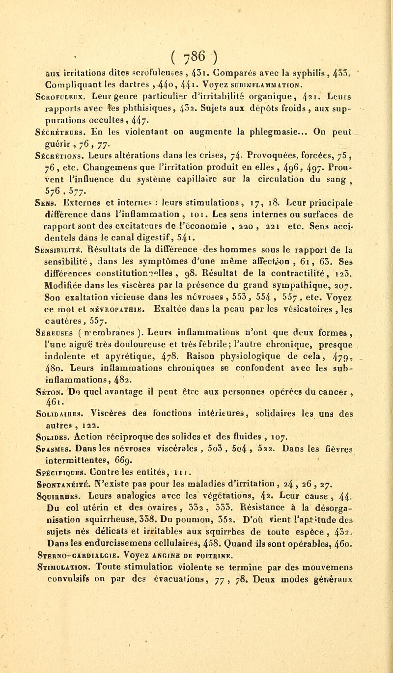 ( 7»6 ) aux irritations dites scrofuleu^es, 43i. Comparés avec la syphilis, 453. Compliquant les dartres , 44o, 441- Voyez subinflammation. Scrofuleux. Leur genre particulier d'irritabilité organique, l\i\. Leurs rapports avec îes phthisiques, 43?.. Sujets aux dépôts froids , aux sup- purations occultes, 44j- Sécréteurs. En les violentant on augmente la phlegmasie... On peut guérir , 76 , 77. Sécrétions. Leurs altérations dans les crises, 74. Provoquées, forcées, 75 , 76, etc. Changemens que l'irritation produit en elles , 496, 497- Prou- vent l'influence du système capillaire sur la circulation du sang 576 , 577. Sens. Externes et internes : leurs stimulations, 17, 18. Leur principale différence dans l'inflammation ,101. Les sens internes ou surfaces de rapport sont des excitateurs de l'économie , 220, 221 etc. Sens acci- dentels dans le canal digestif, 54*. Sensibilité. Résultats de la différence des hommes sous le rapport de la sensibilité, dans les symptômes d'une même affection , 61, 63. Ses différences constitutionnelles, 98. Résultat de la contractilité, 123. Modifiée dans les viscères par la présence du grand sympathique, 207. Son exaltation vicieuse dans les névroses , 553, 554 » 557 » ecc* Voyez ce mot et névropathik. Exaltée dans la peau par les vésicatoires , les cautères, 557. Séreuses ( nembranes ). Leurs inflammations n'ont que deux formes, l'une aiguë très douloureuse et très fébrile; l'autre chronique, presque indolente et apyrétique, 478. Raison physiologique de cela, 479s 48o. Leurs inflammations chroniques se confondent avec les sub- inflammations, 482. Séton. D« quel avantage il peut être aux personnes opérées du cancer , 46i. Solidaires. Viscères des fonctions intérieures, solidaires les uns des autres , 122. Solides. Action réciproqu-e des solides et des fluides , 107. Spasmes. Dans les névroses viscérales, 5o3 , 5o4 > 522. Dans les fièvres intermittentes, 669. Spécifiques. Contre les entités, 1 u . Spontanéité. N'existe pas pour les maladies d'irritation, 24, 26, 27. SQQittBHES. Leurs analogies avec les végétations, 42- Leur cause , 44- Du col utérin et des ovaires, 332, 333. Résistance à la désorga- nisation squirrheuse, 338. Du poumon, 352. D'où vient l'apt >tude des sujets nés délicats et irritables aux squirrhes de toute espèce, 432. Dans les endurcissemens cellulaires, 458. Quand ils sont opérables, 460. Stbrno-cardialgie. Voyez angine de poitbine. Stimulation. Toute stimulation violente se termine par des mouvemens convulsifs on par des évacuations, 77, 78. Deux modes généraux