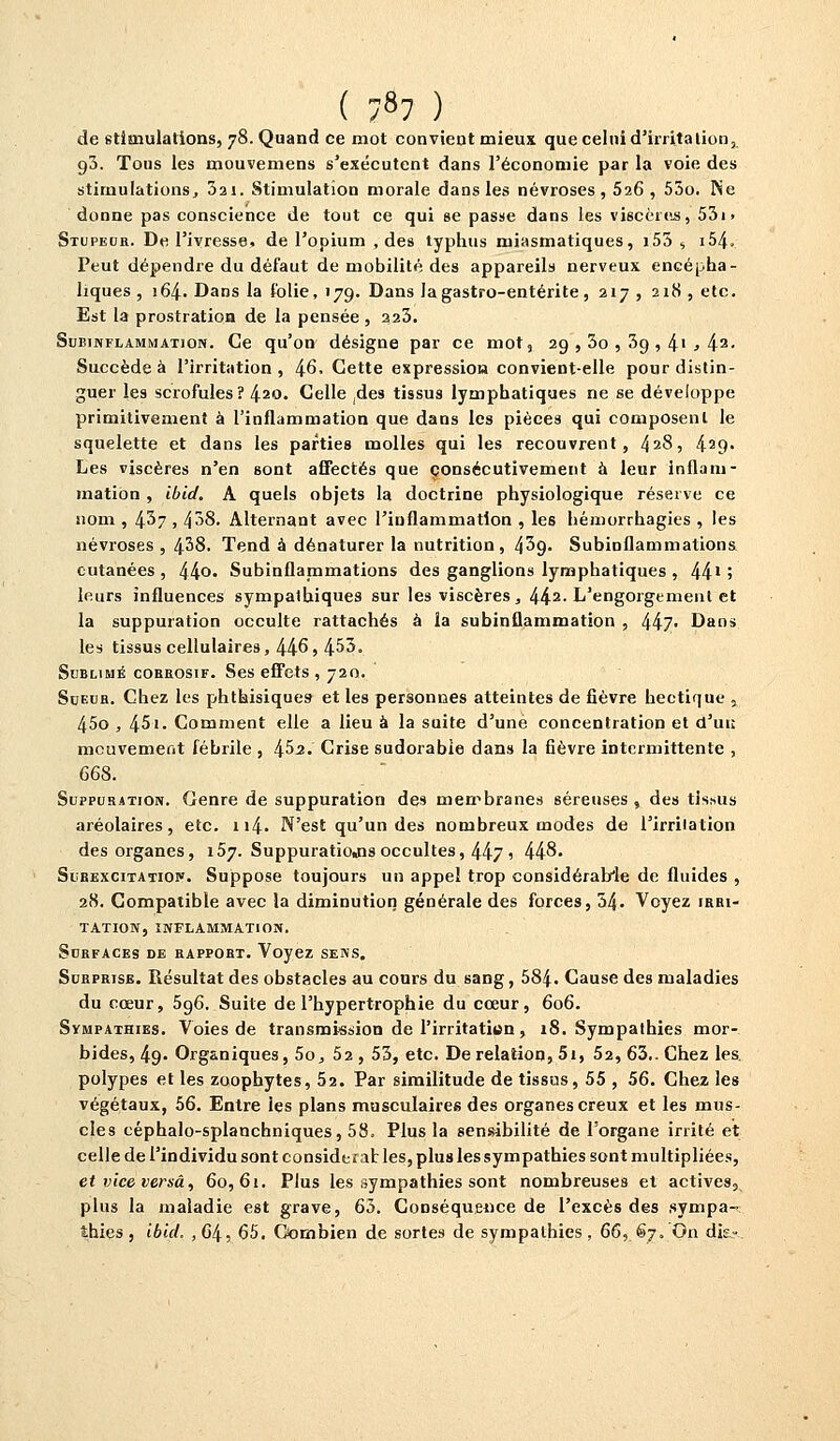 ( ;87 ) de stimulations, 78. Quand ce mot convient mieux que celui d'irritation, g3. Tons les mouvemens s'exécutent dans l'économie par la voie des stimulations, 3ai. Stimulation morale dans les névroses, 526, 53o. Ne donne pas conscience de tout ce qui se passe dans les viscères, 53i» Stupeur. De l'ivresse, de l'opium , des typhus miasmatiques, 155 , i54. Peut dépendre du défaut de mobilité des appareils nerveux encépha- liques, 164. Dans la folie, 179. Dans la gastro-entérite, 217, 218, etc. Est la prostration de la pensée , 223. Subinflammation. Ce qu'on désigne par ce mot, 29 , 3o , 3g , 41 > 42> Succède à l'irritation, 46- Cette expression convient-elle pour distin- guer les scrofules? 420. Celle ,des tissus lymphatiques ne se développe primitivement à l'inflammation que dans les pièces qui composent le squelette et dans les parties molles qui les recouvrent, 428, 429- Les viscères n'en sont affectés que consécutivement à leur inflam- mation , ibid. A quels objets la doctrine physiologique réserve ce nom , 4^7 , 43S. Alternant avec l'inflammation , les hémorrhagies , les névroses , 438. Tend à dénaturer la nutrition, 439- Subinflammations cutanées , 44°' Subinflammations des ganglions lymphatiques , 441» leurs influences sympathiques sur les viscères, 442- L'engorgement et la suppuration occulte rattachés à la subinûammation , 447- Dans les tissus cellulaires, 446, 453. Sublimé corrosif. Ses effets , 720. Sueur. Chez les phthisiques- et les personnes atteintes de fièvre hectique , 45o , 45'• Comment elle a lieu à la suite d'une concentration et d'ut; mouvement fébrile , l\S>2. Crise sudorabie dans la fièvre intermittente , 668. Suppuration. Genre de suppuration des membranes séreuses, des tissus aréolaires, etc. 114. N'est qu'un des nombreux modes de l'irrilation des organes, 157. Suppuratio«ns occultes, 447 > 448. Surexcitation. Suppose toujours un appel trop considérable de fluides , 28. Compatible avec la diminution générale des forces, 54. Voyez irri- tation, INFLAMMATION. Surfaces de rapport. Voyez sens. Surprise. Résultat des obstacles au cours du sang, 58|. Cause des maladies du cœur, 596. Suite de l'hypertrophie du cœur, 606. Sympathies. Voies de transmission de l'irritatittn, 18. Sympathies mor- bides, 49. Organiques, 5o, 52 , 53, etc. De relation, 5i, 52, 63.. Chez les polypes et les zoophytes, 52. Par similitude de tissus, 55 , 56. Chez les végétaux, 56. Entre les plans musculaires des organes creux et les mus- cles céphalo-splancbniques, 58, Plus la sensibilité de l'organe irrité et celle de l'individu sont considérai les, plus les sympathies sont multipliées, et vice versa, 60,61. Plus les sympathies sont nombreuses et actives, plus la maladie est grave, 63. Conséquence de l'excès des sympa- thies , ibid. , 64, 65. Combien de sortes de sympathies , 66,. €7. On dk=