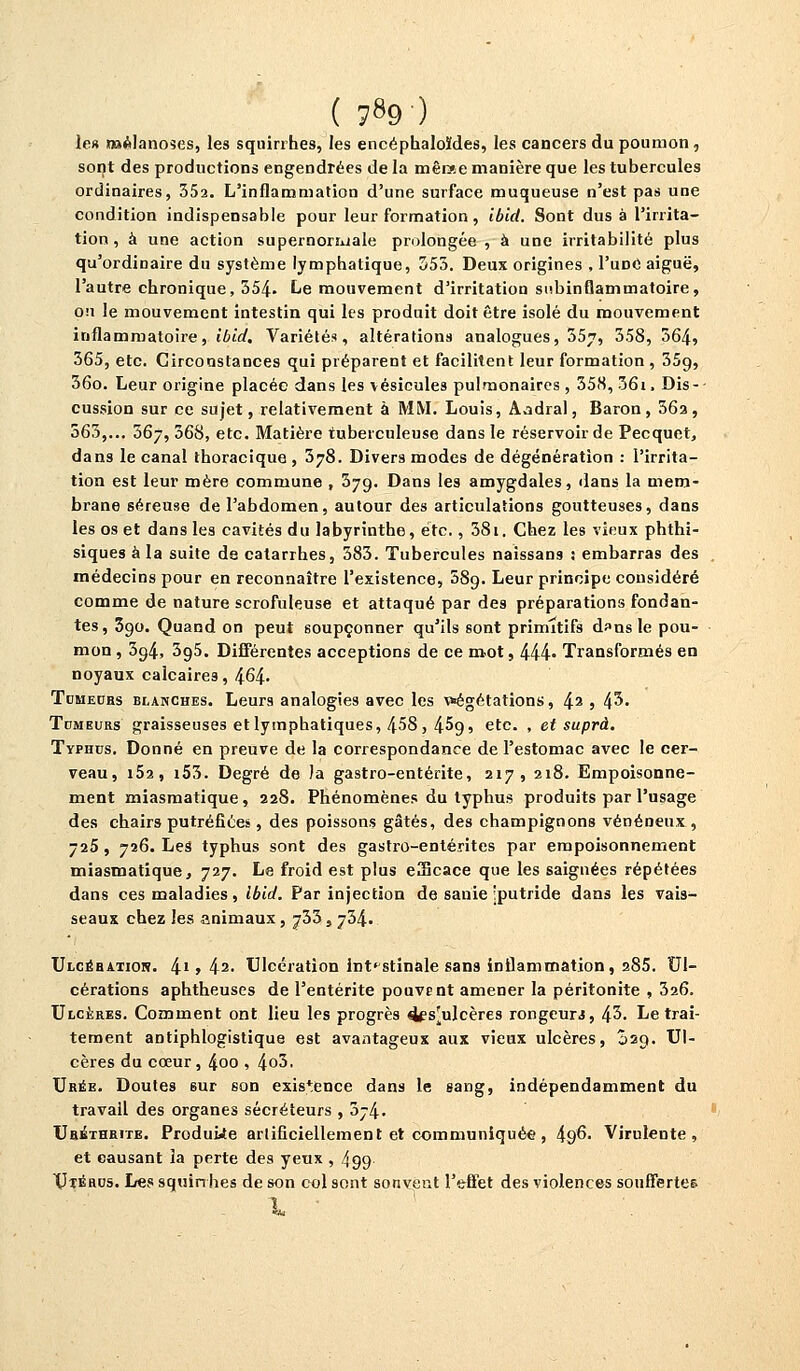 ( ?89) le» roélanoses, les squirrhes, les encéphaloïdes, les cancers du poumon, sont des productions engendrées de la mêrae manière que les tubercules ordinaires, 35a. L'inflammation d'une surface muqueuse n'est pas une condition indispensable pour leur formation, ibid. Sont dus à l'irrita- tion, à une action supernoriuale prolongée , à une irritabilité plus qu'ordinaire du système lymphatique, 355. Deux origines , I'udC aiguë, l'autre chronique, 354- Le mouvement d'irritation subinflammatoire, ou le mouvement intestin qui les produit doit être isolé du mouvement inflammatoire, ibid. Variétés, altérations analogues, 357, ^58, 564, 365, etc. Circonstances qui préparent et facilitent leur formation , 35(), 36o. Leur origine placée dans les vésicules pulmonaires, 35S, 36i, Dis- cussion sur ce sujet, relativement à MM. Louis, Àadral, Baron, 36a, 563,... 36j, 368, etc. Matière tuberculeuse dans le réservoir de Pecquet, dans le canal thoracique , 378. Divers modes de dégénération : l'irrita- tion est leur mère commune , 379. Dans les amygdales, dans la mem- brane séreuse de l'abdomen, autour des articulations goutteuses, dans les os et dans les cavités du labyrinthe, etc., 38i. Chez les vieux phthi- siques à la suite de catarrhes, 383. Tubercules naissans : embarras des médecins pour en reconnaître l'existence, 58g. Leur principe considéré comme de nature scrofuleuse et attaqué par des préparations fondan- tes, 390. Quand on peut soupçonner qu'ils sont primitifs d^nsle pou- mon , 394, 395. Différentes acceptions de ce mot, 444- Transformés en noyaux calcaires, 464- Tomeors blanches. Leurs analogies avec les végétations, 42 5 43» Tdmeurs graisseuses et lymphatiques, 458, 4^9, etc. , et suprà. Typhus. Donné en preuve de la correspondance de l'estomac avec le cer- veau, i5a, i53. Degré de )a gastro-entérite, 217, 218. Empoisonne- ment miasmatique, 228. Phénomènes du typhus produits par l'usage des chairs putréfiées, des poissons gâtés, des champignons vénéneux , -25, 726. Les typhus sont des gastro-entérites par empoisonnement miasmatique, 727. Le froid est plus eScace que les saignées répétées dans ces maladies, Ibid, Par injection de sanie Iputride dans les vais- seaux chez les animaux, ^33, 734. Ulcéhation. 41 > 42- Ulcération intestinale sans inflammation, 285. Ul- cérations aphtheuses de l'entérite pouvrnt amener la péritonite , 526. Ulcères. Comment ont lieu les progrès 4es^ulcères rongeurs, 45. Le trai- tement antiphlogistique est avantageux aux vieux ulcères, 029. Ul- cères du cœur, 4oo , 4o5, Urée. Doutes sur son existence dans le sang, indépendamment du travail des organes sécréteurs , 574. Urethrite. Produire artificiellement et communiquée, ^96. Virulente, et causant ia perte des yeux, 499 Uïéru5. Les squirrhes de son col sont sonvent l'effet des violences souffertes - \