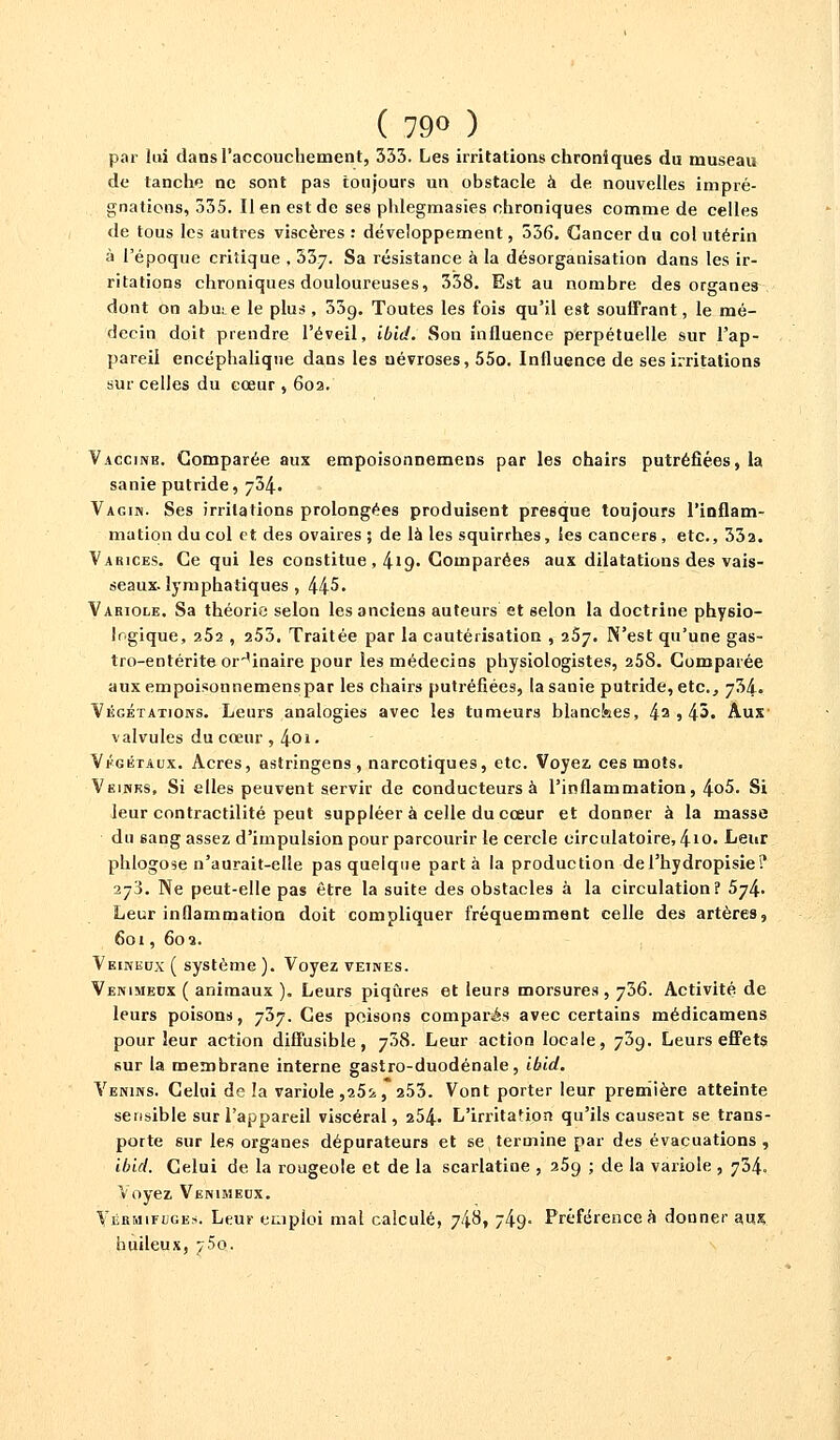 ( 79» ) par lui dans l'accouchement, 333. Les irritations chroniques du museau de tanche ne sont pas toujours un obstacle à de nouvelles impré- gnations, 335. Il en est de ses phlegmasïes chroniques comme de celles de tous les autres viscères : développement, 536. Cancer du col utérin à l'époque critique , 337. Sa résistance à la désorganisation dans les ir- ritations chroniques douloureuses, 338. Est au nombre des organes dont on abui.e le plus , 33g. Toutes les fois qu'il est souffrant, le mé- decin doit prendre l'éveil, ibid. Son influence perpétuelle sur l'ap- pareil encéphalique dans les névroses, 55o. Influence de ses irritations sur celles du cœur , 602. Vaccine. Comparée aux empoisonnemens par les chairs putréfiées, la sanie putride, 734. Vagin. Ses irritations prolongées produisent presque toujours l'inflam- mation du col et des ovaires 5 de là les squirrb.es, les cancers , etc., 33a. Varices. Ce qui les constitue , 419. Comparées aux dilatations des vais- seaux, lymphatiques , 445. Variole. Sa théorie selon les anciens auteurs et selon la doctrine physio- logique, 252 , 253. Traitée par la cautérisation , 267. N'est qu'une gas- tro-entérite ordinaire pour les médecins physiologistes, 258. Comparée aux empoisonnemenspar les chairs putréfiées, la sanie putride, etc., 734. Végétations. Leurs analogies avec les tumeurs blanckes, 4a » 45. Aux valvules du cœur , 401 • Végétaux. Acres, astringens, narcotiques, etc. Voyez ces mots. Veines, Si elles peuvent servir de conducteurs à l'inflammation, 4*>5. Si leur contractilité peut suppléer à celle du cœur et donner à la masse du 6ang assez d'impulsion pour parcourir le cercle circulatoire, 41Q. Leur phlogose n'aurait-elle pas quelque part à la production del'hydropisie? 273. Ne peut-elle pas être la suite des obstacles à la circulation? 574. Leur inflammation doit compliquer fréquemment celle des artères, 601, 602. Veineux ( système ). Voyez veines. Venimeux ( animaux ). Leurs piqûres et leurs morsures, 736. Activité de leurs poisons, 737. Ces poisons comparés avec certains médicamens pour leur action diffusible, 738. Leur action locale, 739. Leurs effets sur la membrane interne gastro-duodénale, ibid. Venins. Celui de !a variole ,25i, 253. Vont porter leur première atteinte sensible sur l'appareil viscéral, 254- L'irritation qu'ils causent se trans- porte sur les organes dépurateurs et se termine par des évacuations , ibid. Celui de la rougeole et de la scarlatine , 259 ; de la variole , 734. Voyez Venimeux. Vermifuges. Leur emploi mal calculé, 748, 74g- Préférence à donner aux huileux, /5q.