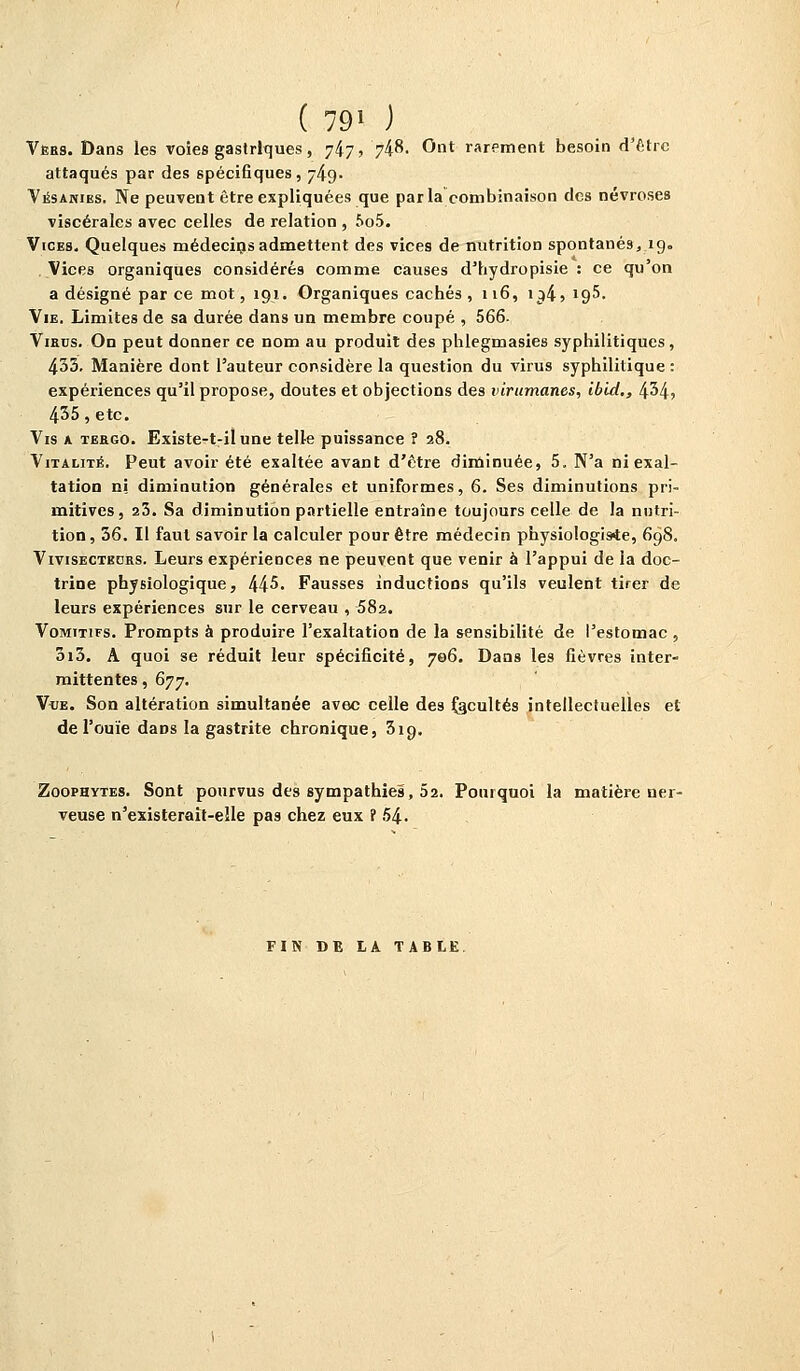 ( 79* ) Vers. Dans les voies gastriques, 747, 748- Ont rarement besoin d'être attaqués par des spécifiques, 749. Vësanies. Ne peuvent être expliquées que parla combinaison des névroses viscérales avec celles de relation , 5o5. Vices. Quelques médecins admettent des vices de nutritioD spontanés, ig= Vices organiques considérés comme causes d'hydropisie : ce qu'on a désigné par ce mot, 191. Organiques cachés , 116, \^,i<^h. Vie. Limites de sa durée dans un membre coupé , 566- Virus. On peut donner ce nom au produit des pblegmasies syphilitiques, 433. Manière dont l'auteur considère la question du virus syphilitique : expériences qu'il propose, doutes et objections des virumanes, ibld,, 434, 435, etc. Vis a tergo. Existe-t-ilune telle puissance ? 28. Vitalité. Peut avoir été exaltée avant d'être diminuée, 5. N'a ni exal- tation ni diminution générales et uniformes, 6. Ses diminutions pri- mitives, 23. Sa diminution partielle entraîne toujours celle de la nutri- tion , 36. Il faut savoir la calculer pour être médecin physiologiste, 698. Vivisectedrs. Leurs expériences ne peuvent que venir à l'appui de la doc- trine physiologique, 44^. Fausses inductions qu'ils veulent tirer de leurs expériences sur le cerveau , 582. Vomitifs. Prompts à produire l'exaltation de la sensibilité de l'estomac , 3i3. A quoi se réduit leur spécificité, 706. Dans les fièvres inter- mittentes , 677. Vue. Son altération simultanée avec celle des facultés intellectuelles et de l'ouïe daDS la gastrite chronique, 319. Zoophytes. Sont pourvus des sympathies, 52. Pourquoi la matière ner- veuse n'existerait-elle pas chez eux ? 54. FIN DE LA TABLE.