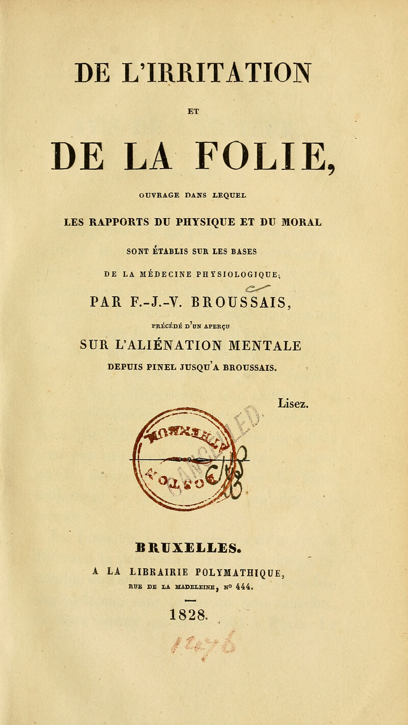 DE LA FOLIE, OUVRAGE DANS LEQUEL LES RAPPORTS DU PHYSIQUE ET DU MORAL SONT ÉTABLIS SUR LES BASES DE LA MÉDECINE PH YSIOLOGIQDE; PAR F.-J.-V. BROUSSAIS, PROCÉDÉ d'bN aperçu SUR L'ALIÉNATION MENTALE DEPUIS PINEIi jusqu'à BROUSSAIS. Lisez. BRUXELLES. A LA LIBRAIRIE POLYMATHIQUE, RVE DE I.A UADELEINB, N° 444. 1828. tàJrfh