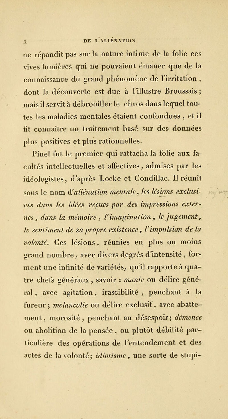 ne répandit pas sur la nature intime de la folie ces vives lumières qui ne pouvaient émaner que de la connaissance du grand phénomène de l'irritation , dont la découverte est due à l'illustre Broussais ; mais il servit à débrouiller le chaos dans lequel tou- tes les maladies mentales étaient confondues , et il fit connaître un traitement basé sur des données plus positives et plus rationnelles. Pinel fut le premier qui rattacha la folie aux fa- cultés intellectuelles et affectives, admises par les idéologistes, d'après Locke et Condillac. Il réunit sous le nom d'aliénation mentale, les lésions exclusi- ves dans les idées repues par des impressions exter- nes _, dans la mémoire, l'imagination^ le jugement j, le sentiment de sa propre existence_, l'impulsion de la volonté. Ces lésions, réunies en plus ou moins grand nombre, avec divers degrés d'intensité, for- ment une infinité de variétés^ qu'il rapporte à qua- tre chefs généraux, savoir : manie ou délire géné- ral , avec agitation, irascibilité , penchant à la fureur; mélancolie ou délire exclusif, avec abatte- ment, morosité, penchant au désespoir; démence ou abolition de la pensée , ou plutôt débilité par- ticulière des opérations de l'entendement et des actes de la volonté; idiotisme j, une sorte de stupi-