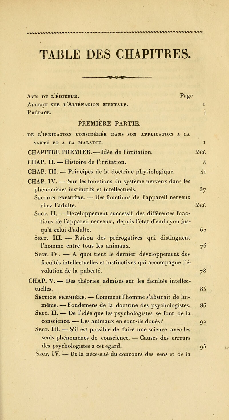 TABLE DES CHAPITRES. Avis de l'éditeur. Page Aperçu sur l'Aliénation mentale. i Préface. j PREMIÈRE PARTIE. DE l'irritation CONSIDÉRÉE DANS SON APPLICATION A LA SANTÉ ET A LA MALADIE. I CHAPITRE PREMIER. —Idée de l'irritation. ibid. CHAP. II. — Histoire de l'irritation. 4 CHAP. III. — Principes de la doctrine physiologique. 4i CHAP. IV. — Sur les fonctions du système nerveux dans les phénomènes instinctifs et intellectuels. 07 Section première. — Des fonctions de l'appareil nerveux chez l'adulte. ibid. Sect. II. — Développement successif des différentes fonc- tions de l'appareil nerveux, depuis l'état d'embryon jus- qu'à celui d'adulte. 62 Sect. III, •— Raison des prérogatives qui distinguent l'homme entre tous les animaux. 76 Sect. IV. — A quoi tient le dernier développement des facultés intellectuelles et instinctives qui accompagne l'é- volution de la puberté. 78 CHAP. V. — Des théories admises sur les facultés intellec- tuelles. 85 Section première. — Comment l'homme s'abstrait de lui- même. — Fondemens de la doctrine des psychologistes. 86 Sect. II. — De l'idée que les psychologistes se font de la conscience. — Les animaux en sont-ils doués? 92 Sect. III. — S'il est possible de faire une science avec les seuls phénomènes de conscience. — Causes des erreurs des psychologistes à cet égard. gS Sect. IV. — De la néce.isilé du concours des sens et de la