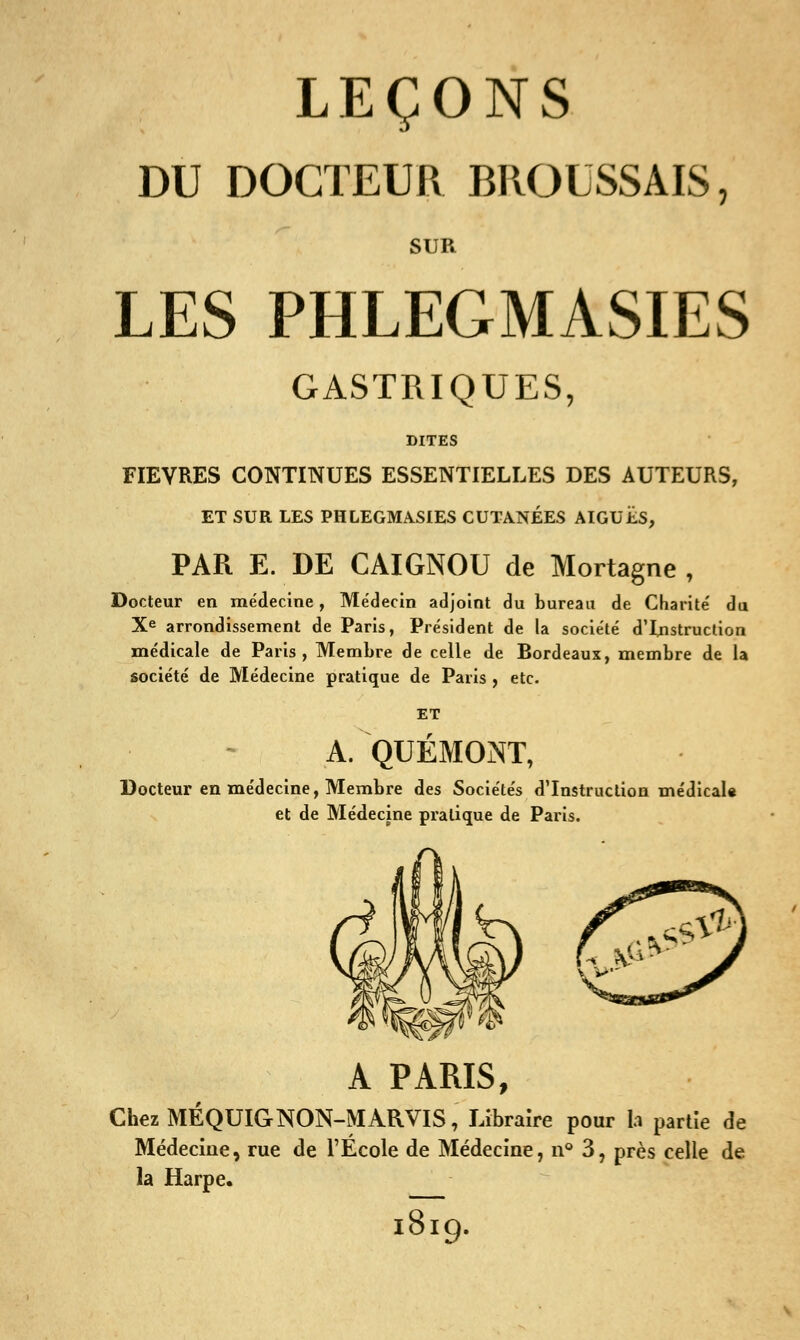 DU DOCTEUR BROUSSAIS, SUR LES PHLEGMASIES GASTRIQUES, DITES FIEVRES CONTINUES ESSENTIELLES DES AUTEURS, ET SUR LES PHLEGMASIES CUTANÉES AIGUËS, PAR E. DE CAIGNOU de Mortagne , Docteur en médecine, Médecin adjoint du bureau de Chanté du Xe arrondissement de Paris, Président de la société d'Instruction médicale de Paris, Membre de celle de Rordeaux, membre de la société de Médecine pratique de Paris , etc. A. QUÉMONT, Docteur en médecine, Membre des Sociétés d'Instruction médical* et de Médecine pratique de Paris. A PARIS, ChezMÉQUIGNON-MARVIS, Libraire pour la partie de Médecine, rue de l'École de Médecine, n° 3, près celle de la Harpe. i879.