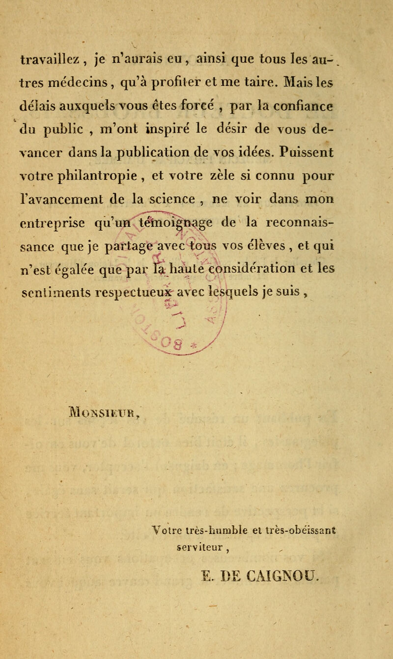 travaillez , je n'aurais eu, ainsi que tous les au- tres médecins , qu'à profiter et me taire. Mais les délais auxquels vous êtes forcé , par la confiance du public , m'ont inspiré le désir de vous de- vancer dans la publication de vos idées. Puissent votre philantropie , et votre zèle si connu pour l'avancement de la science , ne voir dans mon entreprise qu'un témoignage de la reconnais- sance que je partage avec tous vos élèves , et qui n'est égalée que par %-haute considération et les sentiments respectueux- avec lesquels je suis , • Monsieur, Votre très-humble el très-obéissant serviteur , E. DE CÂIGNOU.