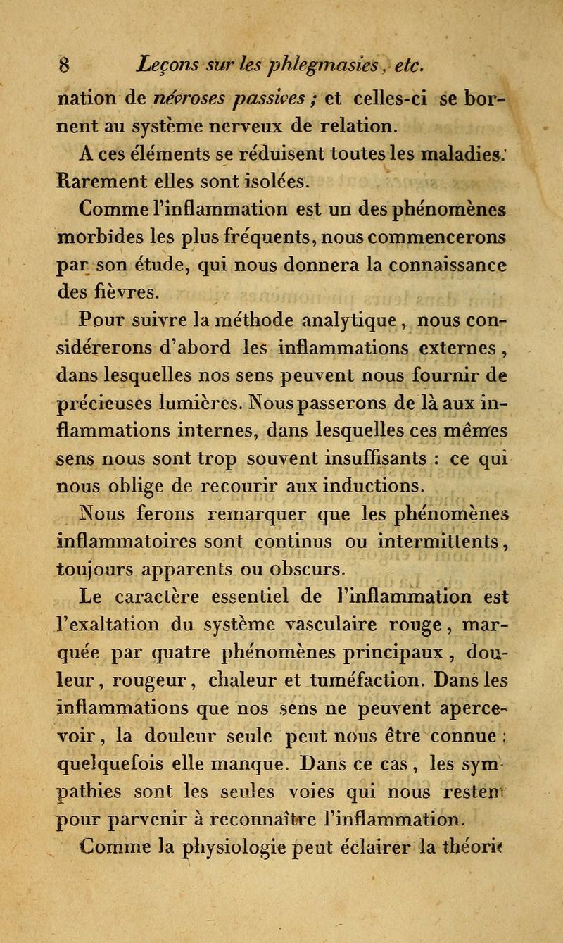 nation de névroses passives ; et celles-ci se bor- nent au système nerveux de relation. A ces éléments se réduisent toutes les maladie».' Rarement elles sont isolées. Comme l'inflammation est un des phénomènes morbides les plus fréquents, nous commencerons par son étude, qui nous donnera la connaissance des fièvres. Pour suivre la méthode analytique, nous con- sidérerons d'abord les inflammations externes, dans lesquelles nos sens peuvent nous fournir de précieuses lumières. Nous passerons de là aux in- flammations internes, dans lesquelles ces mêmes sens nous sont trop souvent insuffisants : ce qui nous oblige de recourir aux inductions. Nous ferons remarquer que les phénomènes inflammatoires sont continus ou intermittents, toujours apparents, ou obscurs. Le caractère essentiel de l'inflammation est l'exaltation du système vasculaire rouge, mar- quée par quatre phénomènes principaux, dou- leur , rougeur, chaleur et tuméfaction. Dans les inflammations que nos sens ne peuvent aperce- voir , la douleur seule peut nous être connue ; quelquefois elle manque. Dans ce cas, les sym pathies sont les seules voies qui nous resten pour parvenir à reconnaître l'inflammation. Comme la physiologie peut éclairer la théorif