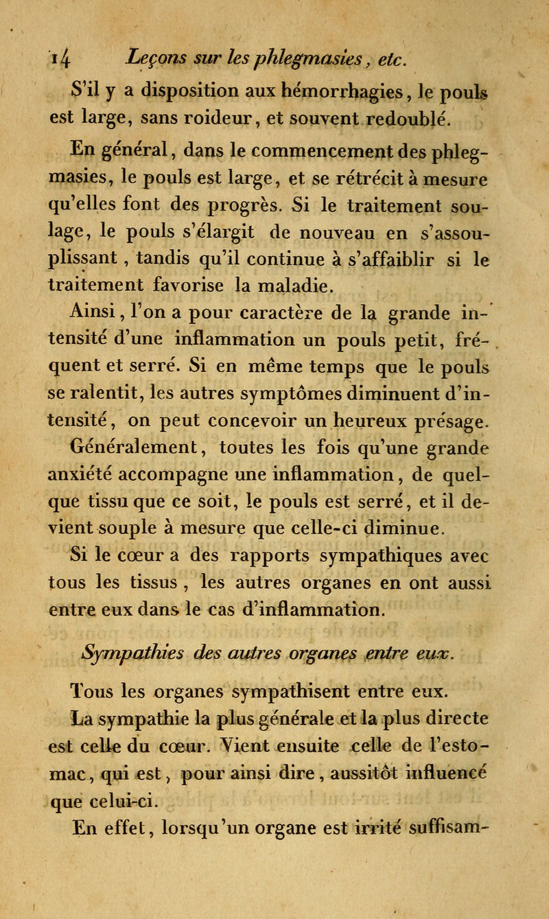 S'il y a disposition aux hémorrhagies, le pouls est large, sans roideur, et souvent redoublé. En général, dans le commencement des phleg- masies, le pouls est large, et se rétrécit à mesure qu'elles font des progrès. Si le traitement sou- lage, le pouls s'élargit de nouveau en s'assou- plissant, tandis qu'il continue à s'affaiblir si le traitement favorise la maladie. Ainsi, l'on a pour caractère de la grande in- tensité d'une inflammation un pouls petit, fré- quent et serré. Si en même temps que le pouls se ralentit, les autres symptômes diminuent d'in- tensité, on peut concevoir un heureux présage. Généralement, toutes les fois qu'une grande anxiété accompagne une inflammation, de quel- que tissu que ce soit, le pouls est serré, et il de- vient souple à mesure que celle-ci diminue. Si le cœur a des rapports sympathiques avec tous les tissus , les autres organes en ont aussi entre eux dans le cas d'inflammation. Sympathies des autres organes entre eux. Tous les organes sympathisent entre eux. La sympathie la plus générale et la plus directe est celle du cœur. Vient ensuite celle de l'esto- mac , qui est, pour ainsi dire , aussitôt influencé que celui-ci. En effet, lorsqu'un organe est irrité suffisam-