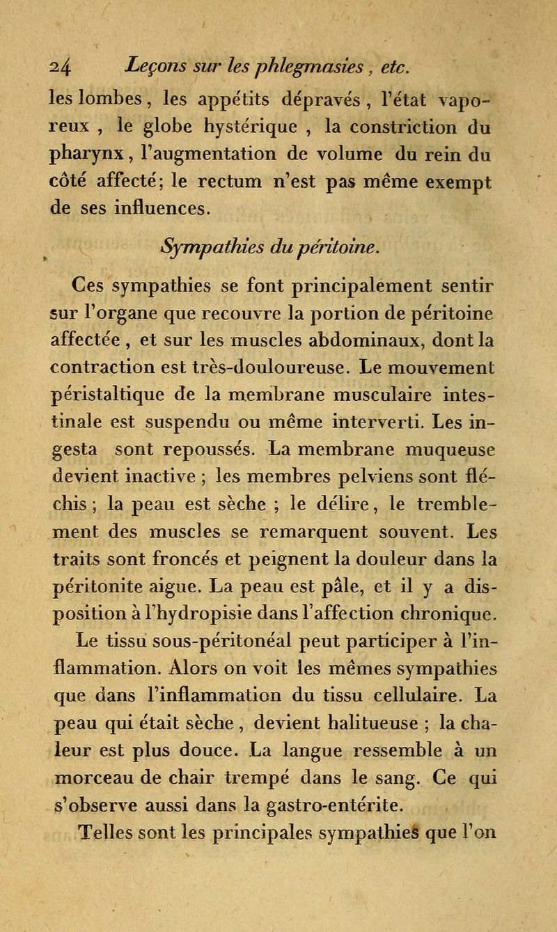 les lombes, les appétits dépravés , l'état vapo- reux , le globe hystérique , la constriction du pharynx, l'augmentation de volume du rein du côté affecté; le rectum n'est pas même exempt de ses influences. Sympathies du péritoine. Ces sympathies se font principalement sentir sur l'organe que recouvre la portion de péritoine affectée , et sur les muscles abdominaux, dont la contraction est très-douloureuse. Le mouvement péristaltique de la membrane musculaire intes- tinale est suspendu ou même interverti. Les in- gesta sont repoussés. La membrane muqueuse devient inactive ; les membres pelviens sont flé- chis ; la peau est sèche ; le délire, le tremble- ment des muscles se remarquent souvent. Les traits sont froncés et peignent la douleur dans la péritonite aiguë. La peau est pâle, et il y a dis- position à Thydropisie dans l'affection chronique. Le tissu sous-péritonéal peut participer à l'in- flammation. Alors on voit les mêmes sympathies que dans l'inflammation du tissu cellulaire. La peau qui était sèche , devient halitueuse ; la cha- leur est plus douce. La langue ressemble à un morceau de chair trempé dans le sang. Ce qui s'observe aussi dans la gastro-entérite. Telles sont les principales sympathies que l'on