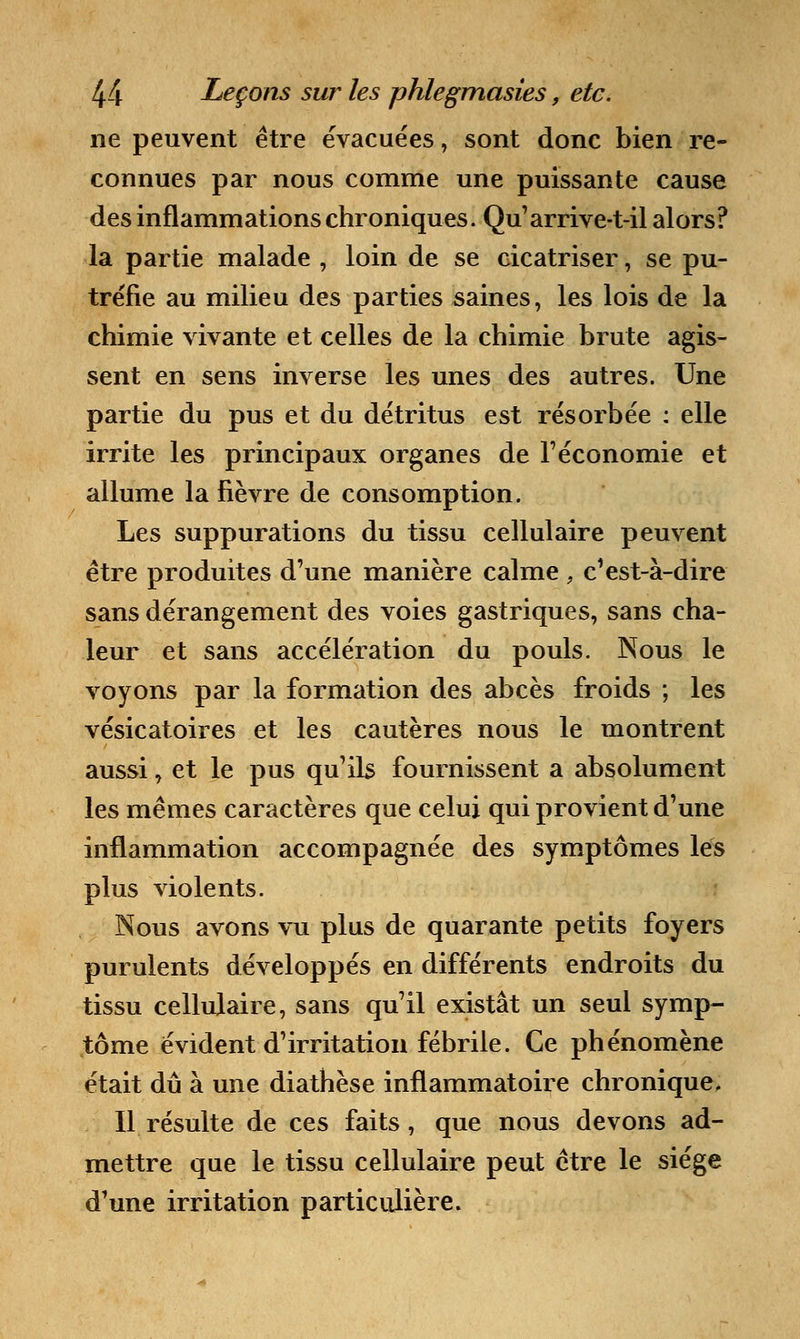 ne peuvent être évacuées, sont donc bien re- connues par nous comme une puissante cause des inflammations chroniques. Qu'arrive-t-il alors? la partie malade , loin de se cicatriser, se pu- tréfie au milieu des parties saines, les lois de la chimie vivante et celles de la chimie brute agis- sent en sens inverse les unes des autres. Une partie du pus et du détritus est résorbée : elle irrite les principaux organes de l'économie et allume la fièvre de consomption. Les suppurations du tissu cellulaire peuvent être produites d'une manière calme , c'est-à-dire sans dérangement des voies gastriques, sans cha- leur et sans accélération du pouls. Nous le voyons par la formation des abcès froids ; les vésicatoires et les cautères nous le montrent aussi, et le pus qu'ils fournissent a absolument les mêmes caractères que celui qui provient d'une inflammation accompagnée des symptômes les plus violents. Nous avons vu plus de quarante petits foyers purulents développés en différents endroits du tissu cellulaire, sans qu'il existât un seul symp- tôme évident d'irritation fébrile. Ce phénomène était dû à une diathèse inflammatoire chronique. Il résulte de ces faits, que nous devons ad- mettre que le tissu cellulaire peut être le siège d'une irritation particulière.