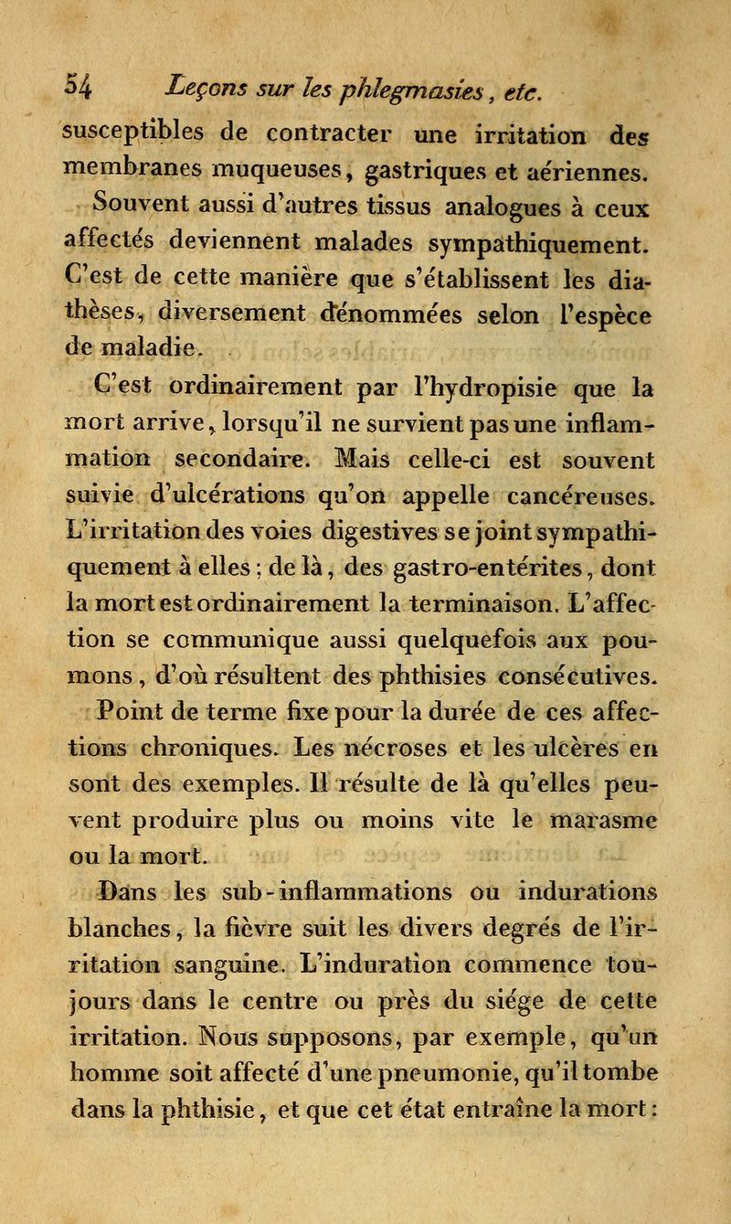 susceptibles de contracter une irritation des membranes muqueuses, gastriques et aériennes. Souvent aussi d'autres tissus analogues à ceux affectés deviennent malades sympathiquement. C'est de cette manière que s'établissent les dia- thèses, diversement dénommées selon l'espèce de maladie. C'est ordinairement par Fhydropisie que la mort arrive > lorsqu'il ne survient pas une inflam- mation secondaire. Mais celle-ci est souvent suivie d'ulcérations qu'on appelle cancéreuses. L'irritation des voies digestives se joint sympathi- quement à elles ; de là, des gastro-entérites, dont la mort est ordinairement la terminaison. L'affec- tion se communique aussi quelquefois aux pou- mons , d'où résultent des phthisies consécutives. Point de terme fixe pour la durée de ces affec- tions chroniques. Les nécroses et les ulcères en sont des exemples. Il résulte de là qu'elles peu- vent produire plus ou moins vite le marasme ou la mort. Dans les sub - inflammations ou indurations blanches, la fièvre suit les divers degrés de l'ir- ritation sanguine. L'induration commence tou- jours dans le centre ou près du siège de cette irritation. Nous supposons, par exemple, qu'un homme soit affecté d'une pneumonie, qu'il tombe dans la phthisie, et que cet état entraîne la mort :