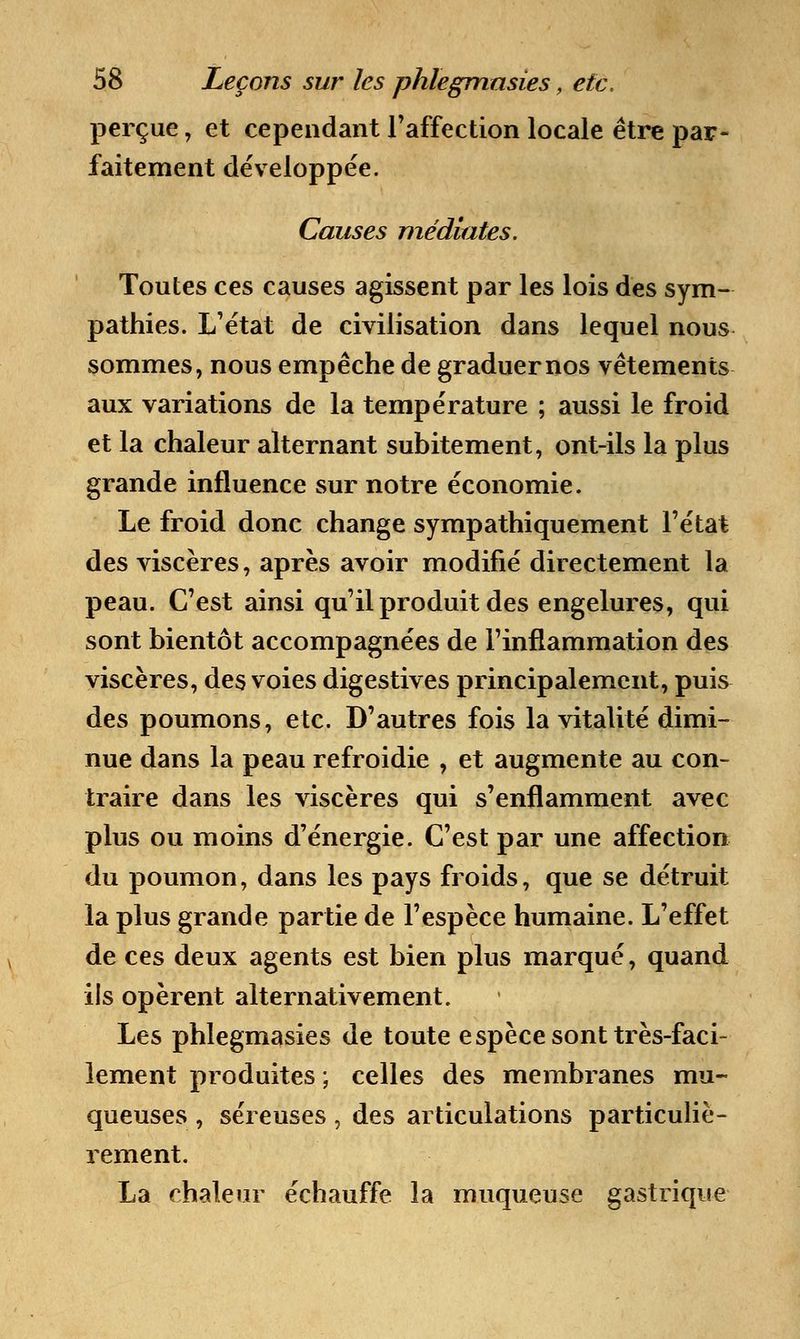 perçue, et cependant l'affection locale être par- faitement développée. Causes médiates. Toutes ces causes agissent par les lois des sym- pathies. L'état de civilisation dans lequel nous sommes, nous empêche de graduer nos vêtements aux variations de la température ; aussi le froid et la chaleur alternant subitement, ont-ils la plus grande influence sur notre économie. Le froid donc change sympathiquement l'état des viscères, après avoir modifié directement la peau. C'est ainsi qu'il produit des engelures, qui sont bientôt accompagnées de l'inflammation des viscères, des voies digestives principalement, puis des poumons, etc. D'autres fois la vitalité dimi- nue dans la peau refroidie , et augmente au con- traire dans les viscères qui s'enflamment avec plus ou moins d'énergie. C'est par une affection du poumon, dans les pays froids, que se détruit la plus grande partie de l'espèce humaine. L'effet de ces deux agents est bien plus marqué, quand ils opèrent alternativement. Les phlegmasies de toute espèce sont très-faci- lement produites ; celles des membranes mu- queuses , séreuses, des articulations particuliè- rement. La chaleur échauffe la muqueuse gastrique