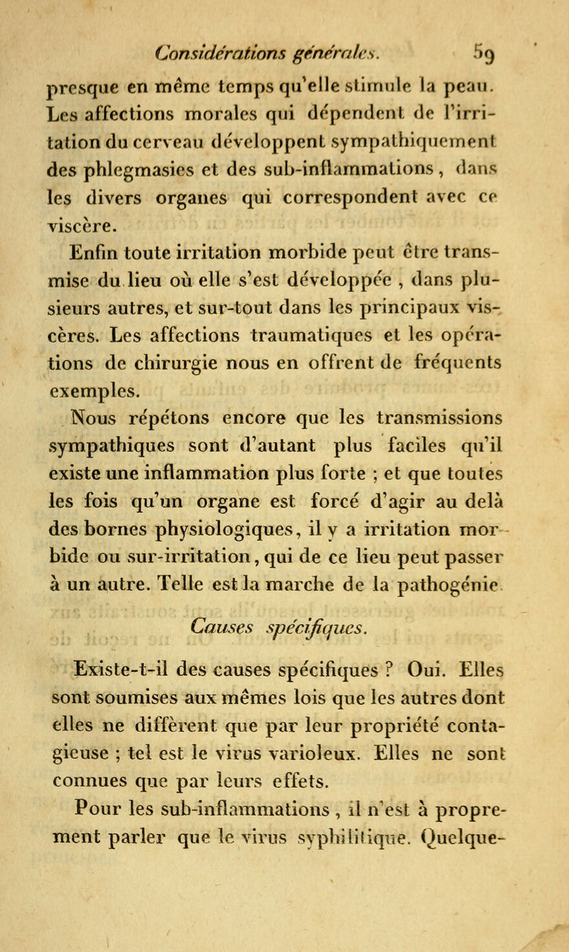 presque en même temps qu'elle stimule la peau. Les affections morales qui dépendent de l'irri- tation du cerveau développent sympathiquemenl des phlegmasics et des sub-inflammations , clans les divers organes qui correspondent avec ce viscère. Enfin toute irritation morbide peut être trans- mise du lieu où elle s'est développée , dans plu- sieurs autres, et sur-tout dans les principaux vis- cères. Les affections traumatiques et les opéra- tions de chirurgie nous en offrent de fréquents exemples. Nous répétons encore que les transmissions sympathiques sont d'autant plus faciles qu'il existe une inflammation plus forte ; et que toutes les fois qu'un organe est forcé d'agir au delà des bornes physiologiques, il y a irritation rnor bide ou sur-irritation, qui de ce lieu peut passer à un autre. Telle est la marche de la pathogénie Causes spécifiques. Existe-t-il des causes spécifiques ? Oui. Elles sont soumises aux mêmes lois que les autres dont elles ne diffèrent que par leur propriété conta- gieuse ; tel est le virus varioleux. Elles ne sont connues que par leurs effets. Pour les sub-inflammations, il n'est à propre- ment parler que le virus syphilitique. Quelque-