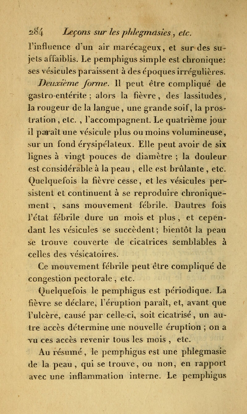 l'influence d'un air marécageux, et sur des su- jets affaiblis. Le pemphigus simple est chronique: ses vésicules paraissent à des époques irrégulières. Deuxième forme. 11 peut être compliqué de gastro-entérite; alors la fièvre, des lassitudes, la rougeur de la langue, une grande soif, la pros- tration , etc. , l'accompagnent. Le quatrième jour il paraît une vésicule plus ou moins volumineuse, sur un fond érysipélateux. Elle peut avoir de six lignes à vingt pouces de diamètre ; la douleur est considérable à la peau , elle est brûlante , etc. Quelquefois la fièvre cesse, et les vésicules per- sistent et continuent à se reproduire chronique- ment , sans mouvement fébrile. Dautres fois l'état fébrile dure un mois et plus , et cepen- dant les vésicules se succèdent ; bientôt la peau se trouve couverte de cicatrices semblables à celles des vésicatoires. Ce mouvement fébrile peut être compliqué de congestion pectorale , etc. Quelquefois le pemphigus est périodique. La fièvre se déclare, l'éruption paraît, et, avant que l'ulcère, causé par celle-ci, soit cicatrisé, un au- tre accès détermine une nouvelle éruption ; on a vu ces accès revenir tous les mois , etc. Au résumé, le pemphigus est une phlegmasie de la peau, qui se trouve, ou non, en rapport avec une inflammation interne. Le pemphigus