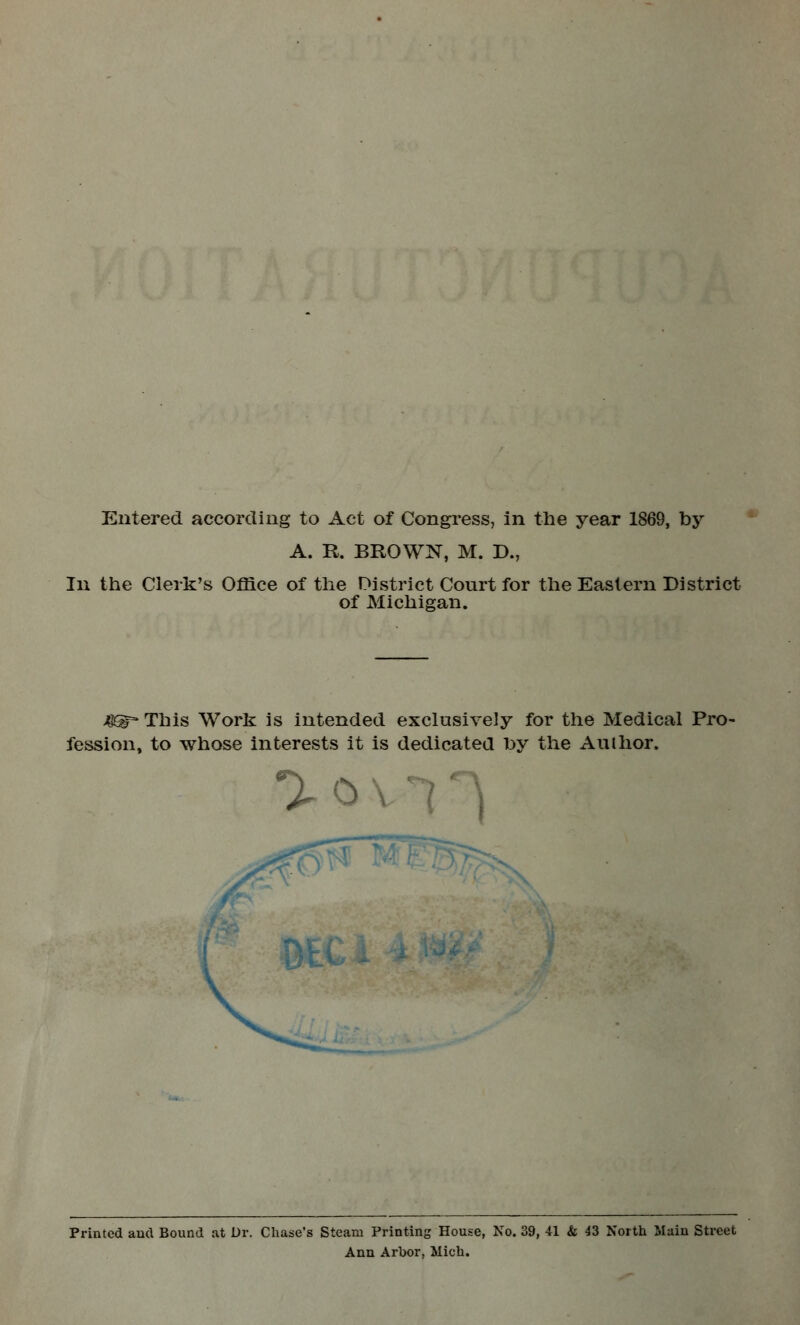 Entered according to Act of Congress, in the year 1869, by A. R. BROWN, M. D., In the Clerk's Office of the District Court for the Eastern District of Michigan. J^> This Work is intended exclusively for the Medical Pro- fession, to whose interests it is dedicated by the Author. aov Printed and Bound at Dr. Chase's Steam Printing House, No. 39, 41 & 43 North Main Street Ann Arbor, Mich.