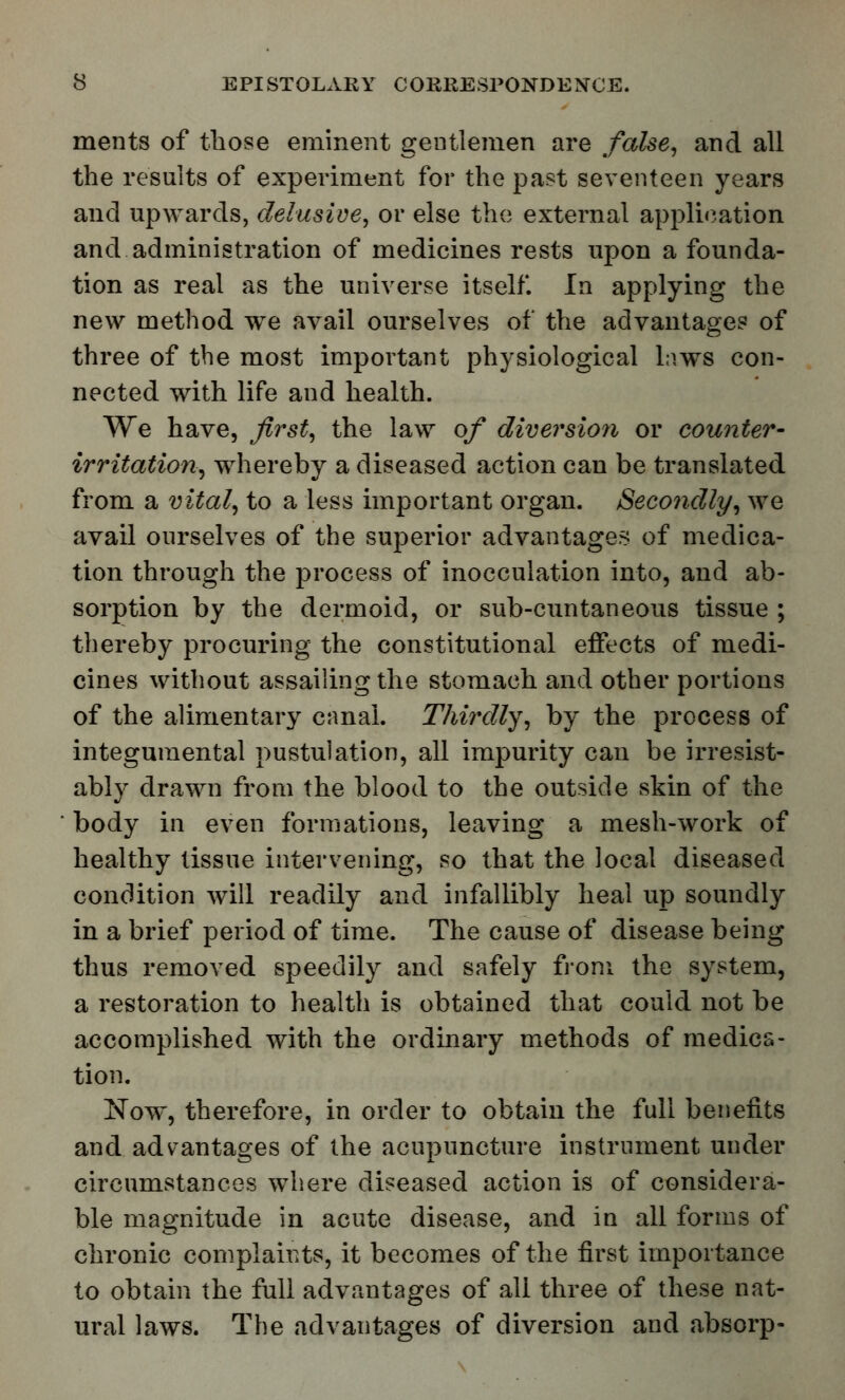 ments of those eminent gentlemen are false, and all the results of experiment for the past seventeen years and upwards, delusive, or else the external application and administration of medicines rests upon a founda- tion as real as the universe itself. In applying the new method we avail ourselves of the advantages of three of the most important physiological laws con- nected with life and health. We have, first, the law of diver'sion or counter- irritation, whereby a diseased action can be translated from a vital, to a less important organ. Secondly, we avail ourselves of the superior advantages of medica- tion through the process of inocculation into, and ab- sorption by the dermoid, or sub-cuntaneous tissue ; thereby procuring the constitutional effects of medi- cines without assailing the stomach and other portions of the alimentary canal. Thirdly, by the process of integumental pustulation, all impurity can be irresist- ably drawn from the blood to the outside skin of the * body in even formations, leaving a mesh-work of healthy tissue intervening, so that the local diseased condition will readily and infallibly heal up soundly in a brief period of time. The cause of disease being thus removed speedily and safely from the system, a restoration to health is obtained that could not be accomplished with the ordinary methods of medica- tion. Now^, therefore, in order to obtain the full benefits and advantages of the acupuncture instrument under circumstances where diseased action is of considera- ble magnitude in acute disease, and in all forms of chronic complaints, it becomes of the first importance to obtain the full advantages of all three of these nat- ural laws. The advantages of diversion and absorp-