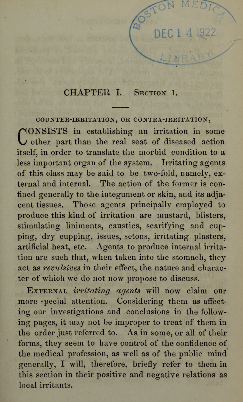 DEC 1 CHAPTER L Section 1. COUNTER-IRRITATION, OR CONTRA-IRRITATION, CONSISTS in establishing an irritation in some other part than the real seat of diseased action itself, in order to translate the morbid condition to a less important organ of the system. Irritating agents of this class may be said to be two-fold, namely, ex- ternal and internal. The action of the former is con- fined generally to the integument or skin, and its adja- cent tissues. Those agents principally employed to produce this kind of irritation are mustard, blisters, stimulating liniments, caustics, scarifying and cup- ping, dry cupping, issues, setons, irritating plasters, artificial heat, etc. Agents to produce internal irrita- tion are such that, when taken into the stomach, they act as revulsives in their effect, the nature and charac- ter of which we do not now propose to discuss. External irritating agents will now claim our more special attention. Considering them as affect- ing our investigations and conclusions in the follow- ing pages, it may not be improper to treat of them in the order just referred to. As in some, or all of their forms, they seem to have control of the confidence of the medical profession, as well as of the public mind generally, I will, therefore, briefly refer to them in this section in their positive and negative relations as local irritants.