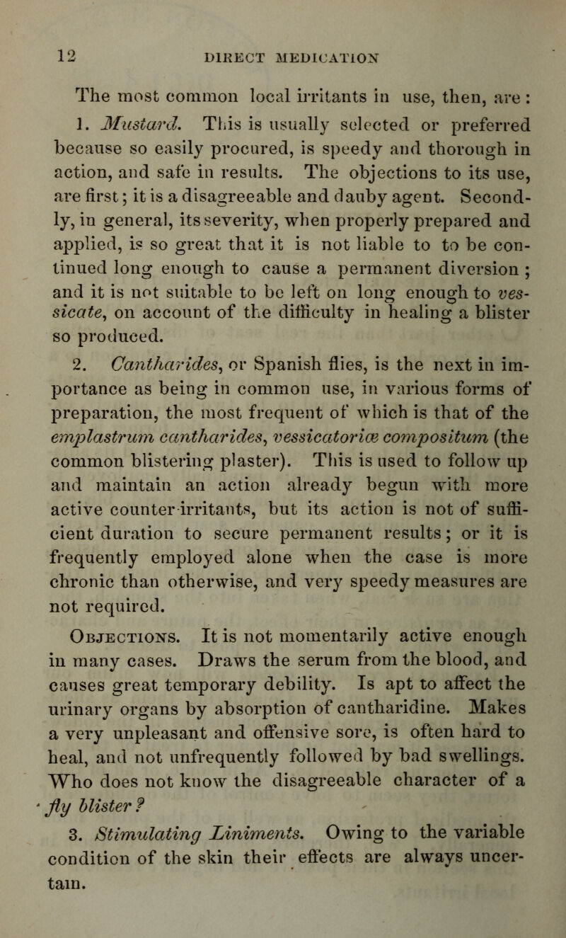 The most common local irritants in use, then, are : 1. Mustard. This is usually selected or preferred because so easily procured, is speedy and thorough in action, and safe in results. The objections to its use, are first; it is a disagreeable and dauby agent. Second- ly, in general, its severity, when properly prepared and applied, is so great that it is not liable to to be con- tinued long enough to cause a permanent diversion ; and it is not suitable to be left on long enough to ves- sicate, on account of the difficulty in healing a blister so produced. 2. Cantharides, or Spanish flies, is the next in im- portance as being in common use, in various forms of preparation, the most frequent of which is that of the emplastrum cantharides, vessicatorice compositum (the common blistering plaster). This is used to follow up and maintain an action already begun with more active counter irritants, but its action is not of suffi- cient duration to secure permanent results; or it is frequently employed alone when the case is more chronic than otherwise, and very speedy measures are not required. Objections. It is not momentarily active enough in many cases. Draws the serum from the blood, and causes great temporary debility. Is apt to affect the urinary organs by absorption of cantharidine. Makes a very unpleasant and offensive sore, is often hard to heal, and not unfrequently followed by bad swellings. Who does not know the disagreeable character of a • fly blister ? 3. Stimulating Liniments. Owing to the variable condition of the skin their effects are always uncer- tain.