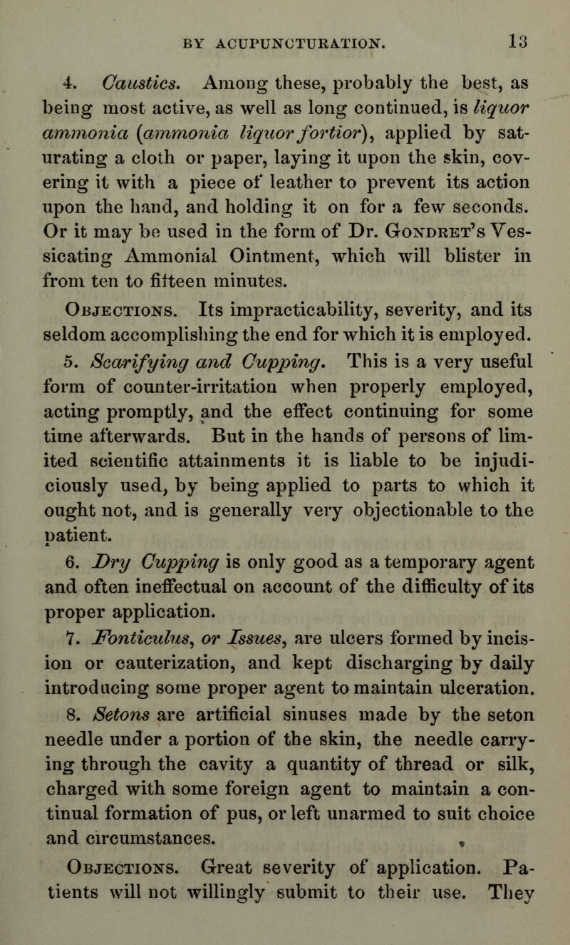 4. Caustics. Among these, probably the best, as being most active, as well as long continued, is liquor ammonia {ammonia liquor fortior), applied by sat- urating a cloth or paper, laying it upon the skin, cov- ering it with a piece of leather to prevent its action upon the hand, and holding it on for a few seconds. Or it may be used in the form of Dr. Gondret's Ves- sicating Ammonial Ointment, which will blister in from ten to fifteen minutes. Objections. Its impracticability, severity, and its seldom accomplishing the end for which it is employed. 5. Scarifying and Cupping. This is a very useful form of counter-irritation when properly employed, acting promptly, and the effect continuing for some time afterwards. But in the hands of persons of lim- ited scientific attainments it is liable to be injudi- ciously used, by being applied to parts to which it ought not, and is generally very objectionable to the patient. 6. Dry Cupping is only good as a temporary agent and often ineffectual on account of the difficulty of its proper application. 7. Fonticulus, or Issues, are ulcers formed by incis- ion or cauterization, and kept discharging by daily introducing some proper agent to maintain ulceration. 8. Setons are artificial sinuses made by the seton needle under a portion of the skin, the needle carry- ing through the cavity a quantity of thread or silk, charged with some foreign agent to maintain a con- tinual formation of pus, or left unarmed to suit choice and circumstances. , Objections. Great severity of application. Pa- tients will not willingly submit to their use. They