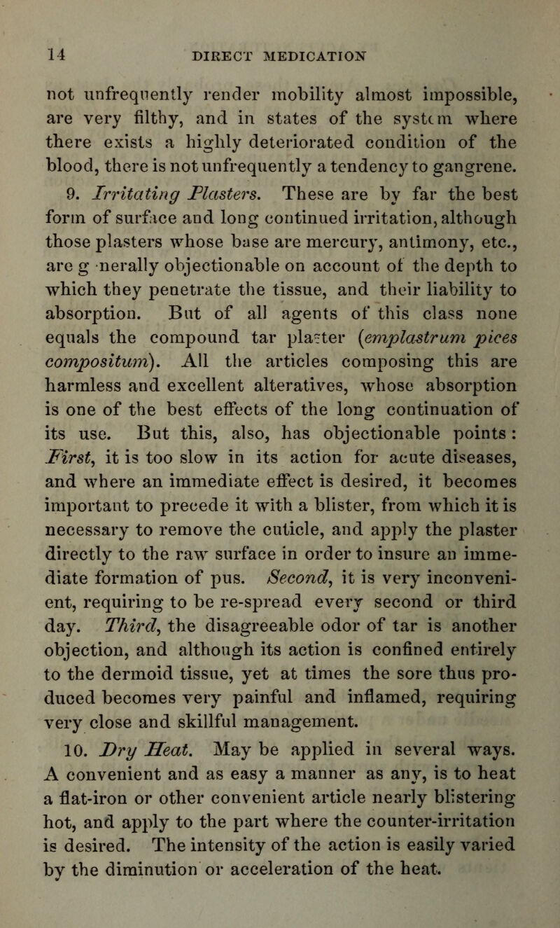 not unfreqnently render mobility almost impossible, are very filthy, and in states of the system where there exists a highly deteriorated condition of the blood, there is not unfrequently a tendency to gangrene. 9. Irritating Flasters. These are by far the best form of surface and long continued irritation, although those plasters whose base are mercury, antimony, etc., are g •nerally objectionable on account of the depth to which they penetrate the tissue, and their liability to absorption. Bat of all agents of this class none equals the compound tar planter (emplastrum pices composition). All the articles composing this are harmless and excellent alteratives, whose absorption is one of the best effects of the long continuation of its use. But this, also, has objectionable points: First, it is too slow in its action for acute diseases, and where an immediate effect is desired, it becomes important to precede it with a blister, from which it is necessary to remove the cuticle, and apply the plaster directly to the raw surface in order to insure an imme- diate formation of j>us. Second, it is very inconveni- ent, requiring to be re-spread every second or third day. Third, the disagreeable odor of tar is another objection, and although its action is confined entirely to the dermoid tissue, yet at times the sore thus pro- duced becomes very painful and inflamed, requiring very close and skillful management. 10. Dry Heat. May be applied in several ways. A convenient and as easy a manner as any, is to heat a flat-iron or other convenient article nearly blistering hot, and apply to the part where the counter-irritation is desired. The intensity of the action is easily varied bv the diminution or acceleration of the heat.