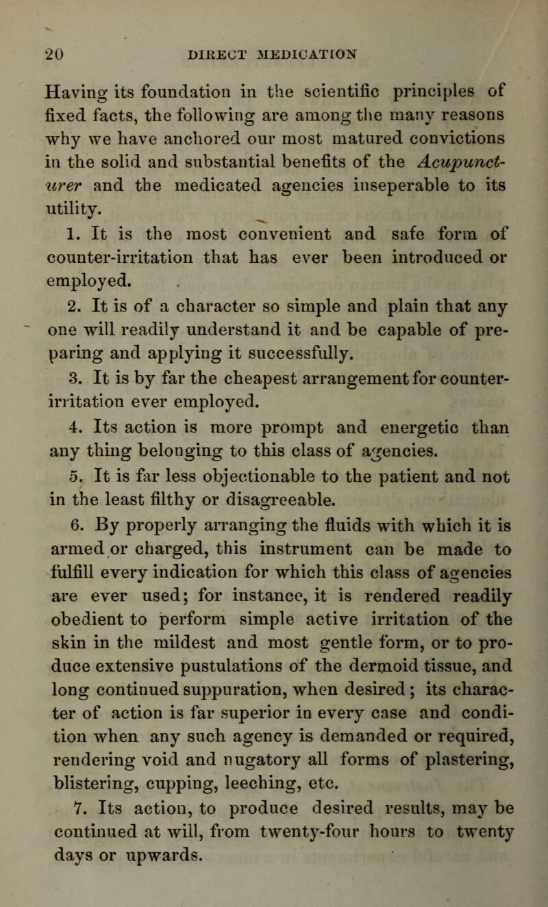 Having its foundation in the scientific principles of fixed facts, the following are among the many reasons why we have anchored our most matured convictions in the solid and substantial benefits of the Acupunct- urer and the medicated agencies inseperable to its utility. 1. It is the most convenient and safe form of counter-irritation that has ever been introduced or employed. 2. It is of a character so simple and plain that any one will readily understand it and be capable of pre- paring and applying it successfully. 3. It is by far the cheapest arrangement for counter- irritation ever employed. 4. Its action is more prompt and energetic than any thing belonging to this class of agencies. 5. It is far less objectionable to the patient and not in the least filthy or disagreeable. 6. By properly arranging the fluids with which it is armed or charged, this instrument can be made to fulfill every indication for which this class of agencies are ever used; for instance, it is rendered readily obedient to perform simple active irritation of the skin in the mildest and most gentle form, or to pro- duce extensive pustulations of the dermoid tissue, and long continued suppuration, when desired ; its charac- ter of action is far superior in every case and condi- tion when any such agency is demanded or required, rendering void and nugatory all forms of plastering, blistering, cupping, leeching, etc. 7. Its action, to produce desired results, may be continued at will, from twenty-four hours to twenty days or upwards.