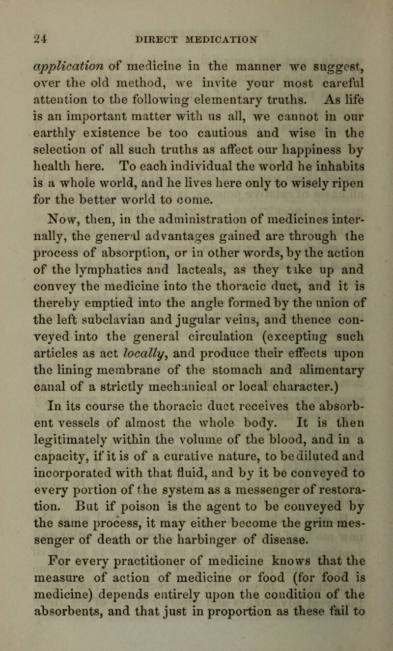 application of medicine in the manner we suggest, over the old method, we invite your most careful attention to the following elementary truths. As life is an important matter with us all, we cannot in our earthly existence be too cautious and wise in the selection of all such truths as affect our happiness by health here. To each individual the world he inhabits is a whole world, and he lives here only to wisely ripen for the better world to come. Now, then, in the administration of medicines inter- nally, the general advantages gained are through the process of absorption, or in other words, by the action of the lymphatics and lacteals, as they tike up and convey the medicine into the thoracic duct, and it is thereby emptied into the angle formed by the union of the left subclavian and jugular veins, and thence con- veyed into the general circulation (excepting such articles as act locallyr, and produce their effects upon the lining membrane of the stomach and alimentary canal of a strictly mechanical or local character.) In its course the thoracic duct receives the absorb- ent vessels of almost the whole body. It is then legitimately within the volume of the blood, and in a capacity, if it is of a curative nature, to be diluted and incorporated with that fluid, and by it be conveyed to every portion of the system as a messenger of restora- tion. But if poison is the agent to be conveyed by the same process, it may either become the grim mes- senger of death or the harbinger of disease. For every practitioner of medicine knows that the measure of action of medicine or food (for food is medicine) depends entirely upon the condition of the absorbents, and that just in proportion as these fail to